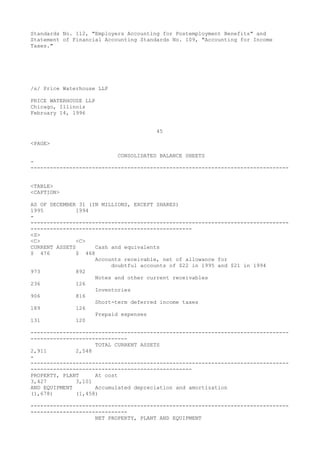 Standards No. 112, "Employers Accounting for Postemployment Benefits" and
Statement of Financial Accounting Standards No. 109, "Accounting for Income
Taxes."
/s/ Price Waterhouse LLP
PRICE WATERHOUSE LLP
Chicago, Illinois
February 14, 1996
45
<PAGE>
CONSOLIDATED BALANCE SHEETS
-
--------------------------------------------------------------------------------
<TABLE>
<CAPTION>
AS OF DECEMBER 31 (IN MILLIONS, EXCEPT SHARES)
1995 1994
-
--------------------------------------------------------------------------------
--------------------------------------------------
<S>
<C> <C>
CURRENT ASSETS Cash and equivalents
$ 476 $ 468
Accounts receivable, net of allowance for
doubtful accounts of $22 in 1995 and $21 in 1994
973 892
Notes and other current receivables
236 126
Inventories
906 816
Short-term deferred income taxes
189 126
Prepaid expenses
131 120
--------------------------------------------------------------------------------
------------------------------
TOTAL CURRENT ASSETS
2,911 2,548
-
--------------------------------------------------------------------------------
--------------------------------------------------
PROPERTY, PLANT At cost
3,427 3,101
AND EQUIPMENT Accumulated depreciation and amortization
(1,678) (1,458)
--------------------------------------------------------------------------------
------------------------------
NET PROPERTY, PLANT AND EQUIPMENT
 