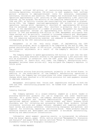 the Company utilized $60 million of restructuring reserves related to its
continuing operations, including $36 million in cash payments. Cash outflows
pertain primarily to employee-related costs for severance, outplacement
assistance, relocation and retention. The Company has eliminated from continuing
operations approximately 1,250 positions of the approximately 1,640 positions
affected by the program. The majority of the remaining reductions will occur in
1996 and 1997, as facility closures and consolidations are completed as planned.
During 1995, the Company realized approximately $90 million in continuing
operations savings which represents a shortfall of approximately $20 million
from its estimated savings target. This shortfall is primarily due to timing
delays in the implementation of a number of projects. Management has forecasted
continuing operations savings of approximately $110 million in 1996, $130
million in 1997 and exceeding $140 million in 1998. Management anticipates that
these savings will be partially invested in increased research and development
and expansion into growing international markets. Management further believes
that its remaining restructuring reserves are adequate to complete the actions
contemplated by the 1993 restructuring program.
Management is at the very early stages of implementing the 1995
restructuring program, which is expected to be completed by the end of 1998. The
pretax restructuring charge of $93 million includes approximately $67 million
for valuation adjustments as a result of the Company's decision to close
facilities.
The Company expects to spend approximately $26 million in cash over the next
two years, including severance related to the approximately 1,450 positions that
will be eliminated in connection with the 1995 plan. The plant closures and
consolidations in Puerto Rico will lower the Company's manufacturing costs.
Management believes these actions will help mitigate the Company's exposure to
future gross
4
<PAGE>
margin erosion arising from pricing pressure, primarily in the United States. In
addition to the consolidation of the Company's manufacturing operations in
Puerto Rico, the Company has initiated plans for other organizational structure
changes which have resulted in a $10 million provision for cash payments related
to employee severance.
Management anticipates that future cash expenditures related to both the
1993 and 1995 restructuring programs will be funded from cash generated from
operations.
Industry Overview
The Company operates in a single industry segment as a world leader in
providing health-care products for use in hospitals and other health-care
settings. On a global basis, the Company develops, manufactures and markets
intravenous solutions and related administration equipment, and highly
specialized medical products for treating kidney and heart disease, blood
disorders, and for collecting and processing blood. These products include
intravenous solutions and pumps; dialysis equipment and supplies; prosthetic
heart valves and cardiac catheters; blood-clotting therapies; and machines and
supplies for collecting, separating and storing blood. These products require
extensive research and development and investment in worldwide manufacturing,
marketing and administrative infrastructure.
Information about segment operating results is incorporated by reference
from the Annual Report, pages 30-43, section entitled "Management's Discussion
and Analysis" and pages 68-69, section entitled "Notes to Consolidated Financial
Statements--Industry and Geographic Information."
UNITED STATES MARKETS
 