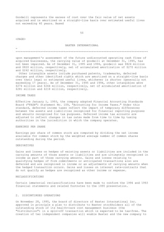 Goodwill represents the excess of cost over the fair value of net assets
acquired and is amortized on a straight-line basis over estimated useful lives
not exceeding 40 years. Based
50
<PAGE>
BAXTER INTERNATIONAL
-
--------------------------------------------------------------------------------
upon management's assessment of the future undiscounted operating cash flows of
acquired businesses, the carrying value of goodwill at December 31, 1995, has
not been impaired. As of December 31, 1995 and 1994, goodwill was $824 million
and $820 million, respectively, net of accumulated amortization of $270 million
and $242 million, respectively.
Other intangible assets include purchased patents, trademarks, deferred
charges and other identified rights which are amortized on a straight-line basis
over their legal or estimated useful lives, whichever is shorter (generally not
exceeding 17 years). As of December 31, 1995 and 1994, other intangibles were
$274 million and $264 million, respectively, net of accumulated amortization of
$281 million and $218 million, respectively.
INCOME TAXES
Effective January 1, 1993, the company adopted Financial Accounting Standards
Board ("FASB") Statement No. 109, "Accounting for Income Taxes." Under this
standard, deferred income taxes reflect the impact of temporary differences
between the assets and liabilities recognized for financial reporting purposes
and amounts recognized for tax purposes. Deferred income tax accounts are
adjusted to reflect changes in tax rates made from time to time by taxing
authorities in the jurisdiction in which the company operates.
EARNINGS PER SHARE
Earnings per share of common stock are computed by dividing the net income
available for common stock by the weighted average number of common shares
outstanding during the period.
DERIVATIVES
Gains and losses on hedges of existing assets or liabilities are included in the
carrying amounts of those assets or liabilities and are ultimately recognized in
income as part of those carrying amounts. Gains and losses relating to
qualifying hedges of firm commitments or anticipated transactions also are
deferred and are recognized in income or as adjustments of carrying amounts when
the hedged transaction occurs. Gains and losses on interest rate-contracts that
do not qualify as hedges are recognized as other income or expense.
RECLASSIFICATIONS
Certain immaterial reclassifications have been made to conform the 1994 and 1993
financial statements and related footnotes to the 1995 presentation.
2. DISCONTINUED OPERATIONS
On November 28, 1995, the board of directors of Baxter International Inc.
approved in principle a plan to distribute to Baxter stockholders all of the
outstanding stock of its health-care cost management business (the
"Distribution") in a spin-off transaction which is expected to be tax-free. The
creation of two independent companies will enable Baxter and the new company to
 