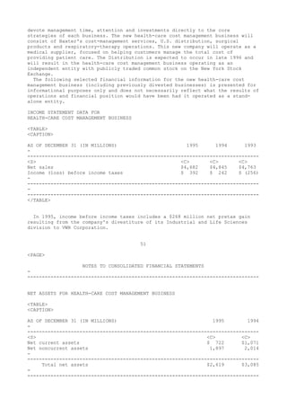 devote management time, attention and investments directly to the core
strategies of each business. The new health-care cost management business will
consist of Baxter's cost-management services, U.S. distribution, surgical
products and respiratory-therapy operations. This new company will operate as a
medical supplier, focused on helping customers manage the total cost of
providing patient care. The Distribution is expected to occur in late 1996 and
will result in the health-care cost management business operating as an
independent entity with publicly traded common stock on the New York Stock
Exchange.
The following selected financial information for the new health-care cost
management business (including previously divested businesses) is presented for
informational purposes only and does not necessarily reflect what the results of
operations and financial position would have been had it operated as a stand-
alone entity.
INCOME STATEMENT DATA FOR
HEALTH-CARE COST MANAGEMENT BUSINESS
<TABLE>
<CAPTION>
AS OF DECEMBER 31 (IN MILLIONS) 1995 1994 1993
-
--------------------------------------------------------------------------------
<S> <C> <C> <C>
Net sales $4,682 $4,845 $4,763
Income (loss) before income taxes $ 392 $ 242 $ (256)
-
--------------------------------------------------------------------------------
-
--------------------------------------------------------------------------------
</TABLE>
In 1995, income before income taxes includes a $268 million net pretax gain
resulting from the company's divestiture of its Industrial and Life Sciences
division to VWR Corporation.
51
<PAGE>
NOTES TO CONSOLIDATED FINANCIAL STATEMENTS
-
--------------------------------------------------------------------------------
NET ASSETS FOR HEALTH-CARE COST MANAGEMENT BUSINESS
<TABLE>
<CAPTION>
AS OF DECEMBER 31 (IN MILLIONS) 1995 1994
-
--------------------------------------------------------------------------------
<S> <C> <C>
Net current assets $ 722 $1,071
Net noncurrent assets 1,897 2,014
-
--------------------------------------------------------------------------------
Total net assets $2,619 $3,085
-
--------------------------------------------------------------------------------
 