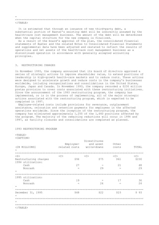 -
--------------------------------------------------------------------------------
</TABLE>
It is estimated that through an issuance of new third-party debt, a
substantial portion of Baxter's existing debt will be indirectly assumed by the
health-care cost management business. The amount of the debt will be determined
when the capital structure for the new company is finalized.
As a result of the board's approval of the plan, the consolidated financial
statements of Baxter and the related Notes to Consolidated Financial Statements
and supplemental data have been adjusted and restated to reflect the results of
operations and net assets of the health-care cost management business as a
discontinued operation in accordance with generally accepted accounting
principles.
3. RESTRUCTURING CHARGES
In November 1993, the company announced that its board of directors approved a
series of strategic actions to improve shareholder value, to extend positions of
leadership in high-growth health-care markets and to reduce costs. These actions
were designed to accelerate growth and reduce costs in the company's businesses
worldwide, including reorganizations and consolidations in the United States,
Europe, Japan and Canada. In November 1993, the company recorded a $230 million
pretax provision to cover costs associated with these restructuring initiatives.
Since the announcement of the 1993 restructuring program, the company has
implemented, or is in the process of implementing, all of the major strategic
actions associated with the restructuring program, which is expected to be
completed in 1997.
Employee-related costs include provisions for severance, outplacement
assistance, relocation and retention payments for employees in the affected
operations worldwide. Since the inception of the restructuring program, the
company has eliminated approximately 1,250 of the 1,640 positions affected by
the program. The majority of the remaining reductions will occur in 1996 and
1997, as facility closures and consolidations are completed as planned.
1993 RESTRUCTURING PROGRAM
<TABLE>
<CAPTION>
Divestitures
Employee- and asset Other
(IN MILLIONS) related costs write-downs costs TOTAL
-
--------------------------------------------------------------------------------
<S> <C> <C> <C> <C>
Restructuring charges $94 $75 $61 $230
1994 utilization:
Cash 27 - 21 48
Noncash - 29 - 29
-
--------------------------------------------------------------------------------
1995 utilization:
Cash 19 - 17 36
Noncash - 24 - 24
-
--------------------------------------------------------------------------------
December 31, 1995 $48 $22 $23 $ 93
-
--------------------------------------------------------------------------------
-
--------------------------------------------------------------------------------
</TABLE>
 