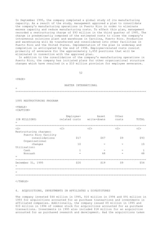 In September 1995, the company completed a global study of its manufacturing
capacity. As a result of the study, management approved a plan to consolidate
the company's manufacturing operations in Puerto Rico in order to eliminate
excess capacity and reduce manufacturing costs. To effect this plan, management
recorded a restructuring charge of $93 million in the third quarter of 1995. The
charge is predominantly composed of the estimated costs to close the company's
intravenous solutions plant and warehouse in Carolina, Puerto Rico. Production
and warehousing will be transferred and consolidated into other facilities in
Puerto Rico and the United States. Implementation of the plan is underway and
completion is anticipated by the end of 1998. Employee-related costs consist
primarily of severance for the approximately 1,450 positions that will be
eliminated in connection with the approved plan.
In addition to the consolidation of the company's manufacturing operations in
Puerto Rico, the company has initiated plans for other organizational structure
changes which have resulted in a $10 million provision for employee severance.
52
<PAGE>
BAXTER INTERNATIONAL
-
--------------------------------------------------------------------------------
1995 RESTRUCTURING PROGRAM
<TABLE>
<CAPTION>
Employee- Asset Other
(IN MILLIONS) related costs write-downs costs TOTAL
-
--------------------------------------------------------------------------------
<S> <C> <C> <C> <C>
Restructuring charges:
Puerto Rico facility
consolidations $17 $67 $9 $93
Organizational
changes 10 - - 10
Utilization:
Cash 1 - - 1
Noncash - 48 - 48
-
--------------------------------------------------------------------------------
December 31, 1995 $26 $19 $9 $54
-
--------------------------------------------------------------------------------
-
--------------------------------------------------------------------------------
</TABLE>
4. ACQUISITIONS, INVESTMENTS IN AFFILIATES & DIVESTITURES
The company invested $44 million in 1995, $16 million in 1994 and $91 million in
1993 for acquisitions accounted for as purchase transactions and investments in
affiliated companies. Additionally, the company issued $9 million in 1995 and
$10 million in 1994 of common stock for acquisitions accounted for as purchase
transactions. Investments in 1995 also included $18 million for an acquisition
accounted for as purchased research and development. Had the acquisitions taken
 