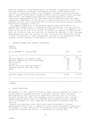 place on January 1, consolidated results in the year of acquisition would not
have been materially different from reported results. These acquisitions
involved no significant change in the company's strategic direction and were
made to acquire technologies, broaden product lines and expand market coverage.
Additionally, the company paid previously recorded acquisition related
liabilities associated with the 1985 acquisition of American Hospital Supply
Corporation ("American") of $44 million in 1994 and $16 million in 1993. These
payments were for costs associated with litigation surrounding mammary implants.
See further discussion in Note 14.
The company disposed of or discontinued several minor non-strategic or
unprofitable product lines or investments which resulted in a net gain of $39
million (net of $26 million in related tax expense) in 1995, as compared to net
gains of $6 million (net of $4 million in related tax expense) in 1994 and net
gains of $5 million (net of $2 million in related tax expense) in 1993. Proceeds
from divestitures were $91 million in 1995, $72 million in 1994 and $5 million
in 1993. The majority of these transactions resulted in the disposition of the
company's entire interest in such product lines and investments.
5. ACCOUNTS PAYABLE AND ACCRUED LIABILITIES
<TABLE>
<CAPTION>
AS OF DECEMBER 31 (IN MILLIONS) 1995 1994
-
--------------------------------------------------------------------------------
<S> <C> <C>
Accounts payable, principally trade $ 355 $ 311
Employee compensation and withholdings 188 163
Restructuring 64 20
Litigation 466 240
Pension and other deferred benefits 11 81
Property, payroll and other taxes 51 47
Other 413 251
-
--------------------------------------------------------------------------------
Accounts payable and accrued liabilities $1,548 $1,113
-
--------------------------------------------------------------------------------
-
--------------------------------------------------------------------------------
</TABLE>
6. CREDIT FACILITIES
At December 31, 1995, Baxter's revolving credit facility enabled the company to
borrow funds on an unsecured basis at variable interest rates. The banks
participating in this facility are committed to maintain the $1.5 billion
facility through July 2000. The agreement contains covenants which include a
maximum debt-to-capital ratio (as defined) and a minimum interest coverage
ratio. At December 31, 1995, there were no borrowings outstanding under this
facility.
Baxter also maintains other short-term credit arrangements totaling
approximately $890 million in support of international and domestic operations.
At December 31, 1995, $99 million of borrowings were outstanding under these
facilities, of which $40 million is classified as long-term debt.
53
<PAGE>
 