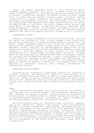 Though the federal government failed to enact health-care reform,
fundamental change continued to be a part of the United States health-care
system in 1995. Competition for patients among health-care providers continues
to intensify. Increasingly, providers are looking for ways to better manage
costs in areas such as materials handling, supply utilization, product
standardization for specific procedures and capital expenditures. The new
health-care cost management business is being distributed to stockholders to
more optimally meet these emerging market needs, remove limitations, and improve
the competitiveness of both Baxter and the new company. There has also been
consolidation in the Company's customer base and by its competitors. These
trends are expected to continue. In recent years, the Company's overall price
increases have been below the Consumer Price Index, and industry trends and
competition may inhibit the Company's ability to increase prices in the future.
INTERNATIONAL MARKETS
Throughout the world, as developing countries create more wealth, improving
the health and well-being of their citizens becomes a much higher social
priority and usually leads to increased per-capita spending on health care. The
world's largest developing markets in the Pacific Rim countries and Latin
America are all poised for significant economic growth. Based on these factors,
management believes there will be improved expansion opportunities for the
Company with its broad portfolio of proven cost-effective products, services and
therapies to meet the demands of these markets. In the developed
world--especially in Western Europe and Japan--there continues to be strong
demand for more technologically advanced and cost-effective therapies, products
and services, and the Company has long been a leader in these markets. In view
of these conditions, management believes the Company's best opportunities for
growth are outside the United States. Consequently, the Company's strategies
emphasize international expansion to capitalize on the Company's strong global
positions in intravenous products, renal therapy, biotechnology and
cardiovascular therapies.
HEALTH-CARE COST ENVIRONMENT
Accelerating cost pressures on United States hospitals are resulting in
increased out-patient and alternate-site health-care service delivery and a
focus on cost-effectiveness and quality. In addition, technological advances in
health-care product and service offerings are increasingly evaluated on their
ability to both improve the quality of care and provide more cost-effective
outcomes. These forces increasingly shape the demand for, and supply of, medical
care.
5
<PAGE>
Many private health-care payers are providing incentives for consumers to
seek lower cost care outside the hospital. Many corporations' employee health
plans have been restructured to provide financial incentives for patients to
utilize the most cost-effective forms of treatment (managed care programs, such
as health maintenance organizations, have become more common), and physicians
have been encouraged to provide more cost-effective treatments.
The future financial success of health-care product and service companies,
such as the Company, will depend on their ability to work with health-care
customers to help them enhance their competitiveness. The Company believes it
can help its customers achieve savings in the total health-care system by
automating supply-ordering procedures, optimizing distribution networks,
improving materials management and achieving economies of scale associated with
aggregating purchases. The Company continues to believe that its strategy of
providing unmatched service to its health-care customers and achieving the best
overall cost in its delivery of health-care products and services is compatible
with any realignment of the United States health-care system which may
ultimately occur.
 