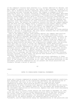 of the company's insurers have reserved (i.e., neither admitted nor denied), and
may attempt to reserve in the future, the right to deny coverage, in whole or in
part, due to differing theories regarding, among other things, the applicability
of coverage and when coverage may attach. The company is engaged in active
negotiations with its insurers concerning coverages and the settlement described
below. The company has recently consummated a "Coverage-in-Place" Agreement with
certain London Market Insurers which it believes collectively subscribed the
majority of the company's solvent London occurrence coverage for the period 1979
to 1985. The Agreement resolves the signatory insurers' coverage defenses and
specifies rules and procedures for their allocation and payment of defense and
indemnity costs. The amounts the signatory insurers will pay the company depends
upon how much loss the company incurs in connection with breast implant claims,
subject to policy limits. Three of the company's claims-made insurers have
tendered the full amounts of their policies to the company and a fourth has
tendered the full amounts of its policy ratably as claims are paid.
Additionally, the company received certain funds in settlement of claims pending
against a carrier in liquidation. The total amount tendered from the claims-made
insurers and others exceeds $100 million.
Some of the mammary implant cases pending against the company seek punitive
damages and compensatory damages arising out of alleged intentional torts.
Depending on policy language, applicable law, and agreements with insurers, the
damages awarded pursuant to such claims may or may not be covered, in whole or
in part, by insurance. On February 7, 1994, the company filed suit against all
of the insurance companies that issued product liability policies to American,
American Heyer-Schulte and Baxter for a declaratory judgment that: the policies
cover each year of injury or claim; the company may choose among multiple
coverages; coverage begins with the date of implant; and legal fees and punitive
damages are covered. Subsequently, certain of the company's product liability
insurance carriers filed suit against the company and all of its other carriers
for a declaratory judgment to define various terms in the company's insurance
policies, the extent of the company's coverage, the date of the occurrences
giving rise to coverage, and the relative liabilities of the various insurance
carriers involved. In both cases, the parties have entered into a "stand-still"
agreement while negotiations continue.
In 1994, representatives of the plaintiffs and certain defendants in these
cases negotiated a global settlement of the issues under the jurisdiction of the
Court in the Lindsey v. Dow Corning, et al. case. The monetary provisions of the
settlement, providing compensation for all present and future plaintiffs and
claimants through a series of specific
63
<PAGE>
NOTES TO CONSOLIDATED FINANCIAL STATEMENTS
-
--------------------------------------------------------------------------------
funds and a disease compensation program involving scheduled medical conditions,
were agreed upon by most of the significant defendants and representatives of
the plaintiffs. The total of all of the specific funds and the disease
compensation program, which would be paid-in and made available over
approximately 30 years following final approval of the settlement by the courts,
was $4.255 billion. The company's share of this settlement was established by
the settlement negotiations at $556 million. Appeals have been filed challenging
the global settlement.
The time to file current claims against the fund ended on September 16, 1994.
Since that date, the Court's claims administration office has been evaluating
the current claims filed against the scheduled medical conditions. If those
claims exceed the funds available, the settlement agreement provides for
reductions of the amounts payable for scheduled medical conditions (a
"ratchet"), and for negotiations among the representatives of the plaintiffs and
 