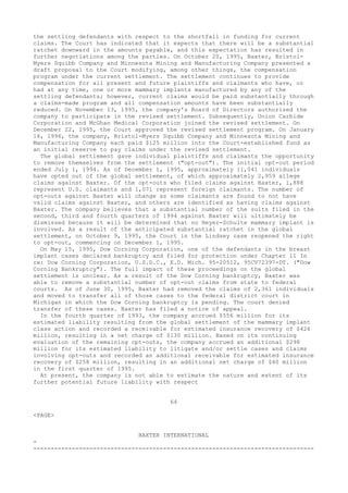 the settling defendants with respect to the shortfall in funding for current
claims. The Court has indicated that it expects that there will be a substantial
ratchet downward in the amounts payable, and this expectation has resulted in
further negotiations among the parties. On October 20, 1995, Baxter, Bristol-
Myers Squibb Company and Minnesota Mining and Manufacturing Company presented a
draft proposal to the Court modifying, among other things, the compensation
program under the current settlement. The settlement continues to provide
compensation for all present and future plaintiffs and claimants who have, or
had at any time, one or more mammary implants manufactured by any of the
settling defendants; however, current claims would be paid substantially through
a claims-made program and all compensation amounts have been substantially
reduced. On November 13, 1995, the company's Board of Directors authorized the
company to participate in the revised settlement. Subsequently, Union Carbide
Corporation and McGhan Medical Corporation joined the revised settlement. On
December 22, 1995, the Court approved the revised settlement program. On January
16, 1996, the company, Bristol-Myers Squibb Company and Minnesota Mining and
Manufacturing Company each paid $125 million into the Court-established fund as
an initial reserve to pay claims under the revised settlement.
The global settlement gave individual plaintiffs and claimants the opportunity
to remove themselves from the settlement ("opt-out"). The initial opt-out period
ended July 1, 1994. As of December 1, 1995, approximately 11,041 individuals
have opted out of the global settlement, of which approximately 2,959 allege
claims against Baxter. Of the opt-outs who filed claims against Baxter, 1,888
represent U.S. claimants and 1,071 represent foreign claimants. The number of
opt-outs against Baxter will change as some claimants are found to not have
valid claims against Baxter, and others are identified as having claims against
Baxter. The company believes that a substantial number of the suits filed in the
second, third and fourth quarters of 1994 against Baxter will ultimately be
dismissed because it will be determined that no Heyer-Schulte mammary implant is
involved. As a result of the anticipated substantial ratchet in the global
settlement, on October 9, 1995, the Court in the Lindsey case reopened the right
to opt-out, commencing on December 1, 1995.
On May 15, 1995, Dow Corning Corporation, one of the defendants in the breast
implant cases declared bankruptcy and filed for protection under Chapter 11 In
re: Dow Corning Corporation, U.S.D.C., E.D. Mich. 95-20512, 95CV72397-DT. ("Dow
Corning Bankruptcy"). The full impact of these proceedings on the global
settlement is unclear. As a result of the Dow Corning bankruptcy, Baxter was
able to remove a substantial number of opt-out claims from state to federal
courts. As of June 30, 1995, Baxter had removed the claims of 2,361 individuals
and moved to transfer all of those cases to the federal district court in
Michigan in which the Dow Corning bankruptcy is pending. The court denied
transfer of these cases. Baxter has filed a notice of appeal.
In the fourth quarter of 1993, the company accrued $556 million for its
estimated liability resulting from the global settlement of the mammary implant
class action and recorded a receivable for estimated insurance recovery of $426
million, resulting in a net charge of $130 million. Based on its continuing
evaluation of the remaining opt-outs, the company accrued an additional $298
million for its estimated liability to litigate and/or settle cases and claims
involving opt-outs and recorded an additional receivable for estimated insurance
recovery of $258 million, resulting in an additional net charge of $40 million
in the first quarter of 1995.
At present, the company is not able to estimate the nature and extent of its
further potential future liability with respect
64
<PAGE>
BAXTER INTERNATIONAL
-
--------------------------------------------------------------------------------
 