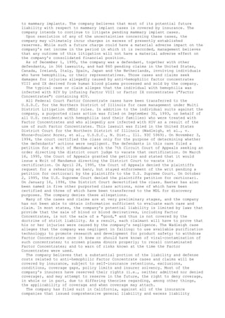 to mammary implants. The company believes that most of its potential future
liability with respect to mammary implant cases is covered by insurance. The
company intends to continue to litigate pending mammary implant cases.
Upon resolution of any of the uncertainties concerning these cases, the
company may ultimately incur charges in excess of presently established
reserves. While such a future charge could have a material adverse impact on the
company's net income in the period in which it is recorded, management believes
that any outcome of this litigation will not have a material adverse effect on
the company's consolidated financial position.
As of December 1, 1995, the company was a defendant, together with other
defendants, in 366 lawsuits, and had 860 pending claims in the United States,
Canada, Ireland, Italy, Spain, Japan and the Netherlands, involving individuals
who have hemophilia, or their representatives. Those cases and claims seek
damages for injuries allegedly caused by anti-hemophilic factor concentrates
VIII and IX derived from human blood plasma processed and sold by the company.
The typical case or claim alleges that the individual with hemophilia was
infected with HIV by infusing Factor VIII or Factor IX concentrates ("Factor
Concentrates") containing HIV.
All Federal Court Factor Concentrate cases have been transferred to the
U.S.D.C. for the Northern District of Illinois for case management under Multi
District Litigation (MDL) rules. In addition to the individual suits against the
company, a purported class action was filed on September 30, 1993, on behalf of
all U.S. residents with hemophilia (and their families) who were treated with
Factor Concentrates and who allegedly are infected with HIV as a result of the
use of such Factor Concentrates. This lawsuit was filed in the United States
District Court for the Northern District of Illinois (Wadleigh, et al., v.
Rhone-Poulenc Rorer, et al., U.S.D.C., N. Dist., Ill. 93C 5969). On November 3,
1994, the court certified the class only for the purpose of determining whether
the defendants' actions were negligent. The defendants in this case filed a
petition for a Writ of Mandamus with the 7th Circuit Court of Appeals seeking an
order directing the district court judge to vacate that certification. On March
16, 1995, the Court of Appeals granted the petition and stated that it would
issue a Writ of Mandamus directing the District Court to vacate its
certification. On April 28, 1995, the Court of Appeals denied the plaintiffs
request for a rehearing en banc, but stayed enforcement of the writ pending a
petition for certiorari by the plaintiffs to the U.S. Supreme Court. On October
2, 1995, the U.S. Supreme Court denied the plaintiffs petition for certiorari.
On January 16, 1996, the District Court decertified the class. Baxter has also
been named in five other purported class actions, none of which have been
certified and three of which have been transferred to the MDL for discovery
purposes. The company denies these allegations.
Many of the cases and claims are at very preliminary stages, and the company
has not been able to obtain information sufficient to evaluate each case and
claim. In most states, the company's potential liability is limited by laws that
provide that the sale of blood or blood derivatives, including Factor
Concentrates, is not the sale of a "good," and thus is not covered by the
doctrine of strict liability. As a result, each claimant will have to prove that
his or her injuries were caused by the company's negligence. The Wadleigh case
alleges that the company was negligent in failing: to use available purification
technology; to promote research and development for product safety; to withdraw
Factor Concentrates once it knew or should have known of viral-contamination of
such concentrates; to screen plasma donors properly; to recall contaminated
Factor Concentrates; and to warn of risks known at the time the Factor
Concentrates were used.
The company believes that a substantial portion of the liability and defense
costs related to anti-hemophilic Factor Concentrate cases and claims will be
covered by insurance, subject to self-insurance retentions, exclusions,
conditions, coverage gaps, policy limits and insurer solvency. Most of the
company's insurers have reserved their rights (i.e., neither admitted nor denied
coverage), and may attempt to reserve in the future, the right to deny coverage,
in whole or in part, due to differing theories regarding, among other things,
the applicability of coverage and when coverage may attach.
The company has filed suit in California, against all of the insurance
companies that issued comprehensive general liability and excess liability
 