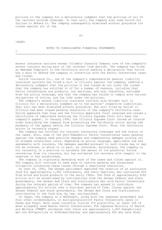 policies to the company for a declaratory judgment that the policies of all of
the carriers provide coverage. In that suit, the company also sued Zurich for
failure to defend it. The company subsequently dismissed without prejudice its
claims against all of the
65
<PAGE>
NOTES TO CONSOLIDATED FINANCIAL STATEMENTS
-
--------------------------------------------------------------------------------
excess insurance carriers except Columbia Casualty Company (one of the company's
excess insurers during part of the relevant time period). The company has filed
an Amended Complaint in the California action seeking a declaration that Zurich
has a duty to defend the company in connection with the Factor Concentrate cases
and claims.
Zurich Insurance Co., one of the company's comprehensive general liability
insurance carriers has filed a suit in Illinois against the company, seeking a
declaratory judgment that the policies it had issued do not cover the losses
that the company has notified it of for a number of reasons, including that
Factor Concentrates are products, not services, and are, therefore, excluded
from the policy coverage, and that the company has failed to comply with various
obligations of notice, and the like under the policies.
The company's excess liability insurance carriers also brought suit in
Illinois for a declaratory judgment as to the parties' respective liabilities.
That suit has been dismissed without prejudice. The suit filed by Zurich in
Illinois had been stayed pending resolution of the company's California case.
Zurich appealed that stay and the Illinois Appellate Court reversed and issued a
certificate of importance ensuring the Illinois Supreme Court will hear the
company's appeal. In January 1996, the Illinois Supreme Court issued an interim
order precluding the company from prosecuting the California action during the
pendency of the appeal before the Illinois Supreme Court. Thus, the California
action is currently stayed.
The company has notified its insurers concerning coverages and the status of
the cases. Also, some of the anti-hemophilic Factor Concentrates cases pending
against the company seek punitive damages and compensatory damages arising out
of alleged intentional torts. Depending on policy language, applicable law and
agreements with insurers, the damages awarded pursuant to such claims may or may
not be covered, in whole or in part, by insurance. Accordingly, the company is
not currently in a position to estimate the amount of its potential future
recoveries from its insurers, but has estimated its recovery with respect to the
reserves it has established.
The company is vigorously defending each of the cases and claims against it.
The company will continue to seek ways to resolve pending and threatened
litigation concerning these issues through a negotiated resolution.
On June 29, 1995, the German parliament approved the creation of an assistance
fund for approximately 1,900 individuals, and their families, who contracted HIV
from blood and blood products in the early 1980s. The fund of approximately $180
million will be established by contributions from the German federal and state
governments, the German Red Cross and fractionators who sold Factor Concentrate
during the relevant period of time. The company has agreed to contribute
approximately $12 million over a four-year period of time. Claims against the
German federal and state governments, the German Red Cross and fractionators
contributing to the fund are, by law, extinguished.
In Japan, the company is a defendant, along with the Japanese government and
four other co-defendants, in multiple-plaintiff Factor Concentrate cases in
Osaka and Tokyo. Both cases currently involve 374 plaintiffs, at least 166 of
whom allegedly used Baxter Factor Concentrates. The Japanese Ministry of Health
and Welfare ("MHW") estimates that there are approximately 1,400 hemophiliacs
who are HIV-positive or AIDS-manifested, and approximately 400 who have died.
 