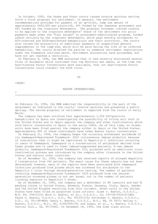 In October, 1995, the Osaka and Tokyo courts issued interim opinions setting
forth a first proposal for settlement. In general, the settlement
recommendations provided for payment of an up-front, lump sum amount of
approximately $450,000 per plaintiff, 40% funded by the Japanese government and
60% funded by the corporate defendants. The proposal foresees limited credits
to be applied to the corporate defendants' share of the settlement for prior
payments made under the "Yuai Zaidan" (a government-administered program, funded
almost entirely by the corporate defendants, which pays monthly allowances to
HIV-infected and AIDS-manifested hemophiliacs and their survivors). The courts
also raised the possibility of additional payments of unspecified amounts
supplemental to the lump-sum, which will be paid during the life of an infected
hemophiliac. The courts directed the parties to commence settlement negotiations
under the framework outlined above. Settlement discussions have proceeded, but
have not yet reached a resolution.
On February 9, 1996, the MHW announced that it had recently discovered several
files of documents which confirmed that the Ministry was aware, at the time the
heat-treated Factor Concentrates were available, that non heat-treated Factor
Concentrates could transmit the AIDS virus.
66
<PAGE>
BAXTER INTERNATIONAL
-
--------------------------------------------------------------------------------
On February 16, 1996, the MHW admitted the responsibility on the part of the
government as indicated in the courts' interim opinions and presented a public
apology. The second proposal of settlement is expected from the courts in early
March.
The company has been notified that approximately 1,354 HIV-positive
hemophiliacs in Spain are investigating the possibility of filing suit both in
the United States and in Spain against the company and other fractionators which
sold factor concentrate in Spain in the early 1980s. As of this time, no formal
suits have been filed against the company either in Spain or the United States.
Approximately 800 of these individuals have taken Baxter factor concentrates.
On February 21, 1994, the company began the voluntary withdrawal worldwide of
its Gammagard-Registered Trademark- IGIV (intravenous immune globulin) because
of indications that it might be implicated in Hepatitis C infections occurring
in users of Gammagard. Gammagard is a concentration of antibodies derived from
human plasma and is used to treat immune-suppressed patients. A new immune
globulin, Gammagard-Registered Trademark- S/D, produced with an additional viral
inactivation process was introduced by the company after licensure in the United
States and certain other countries.
As of December 31, 1995, the company had received reports of alleged Hepatitis
C transmission from 342 patients. The exact cause for these reports has not been
determined; however, many of the reports have been associated with Gammagard
injections produced from plasma which was screened for antibodies to the
Hepatitis C virus through second-generation testing. The number of patients
receiving Gammagard-Registered Trademark- IGIV produced from the second-
generation screened plasma is not yet known, nor is the number of patients
claiming exposure to Hepatitis C known.
As of December 31, 1995, the company was a defendant in 88 lawsuits and had 91
pending claims in United States, Denmark, France, Germany, Italy, Spain, Sweden
and the United Kingdom resulting from this incident. Seven suits in the United
States have been filed as purported class actions: (Lowe v. Baxter, U.S.D.C.,
W.D. KY, C94-0125; Mock v. Baxter, et al., U.S.D.C., ID, CIV-94-0524-S-LMV;
Fayne v. Baxter, U.S.D.C., S.D., NY, 95CIV1129; Gutterman v. Baxter, U.S.D.C.,
S.D., IL, 95-198-WDS; Geary v. Baxter, U.S.D.C., W.D., PA, 95 0457; Kelley v.
Baxter, U.S.D.C., M.D., NC, 6:95CV00178; and Logan, et al., v. Baxter, U.S.D.C.,
Central Dist., CA, 95-3584). On December 18, 1995, the Lowe class action
 