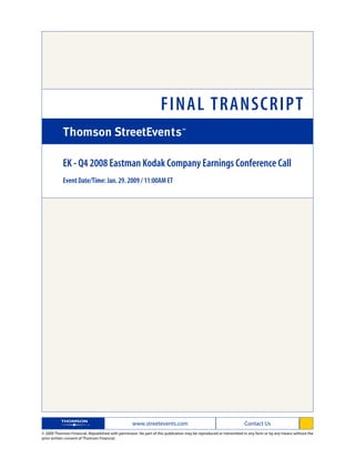FINAL TRANSCRIPT

            EK - Q4 2008 Eastman Kodak Company Earnings Conference Call
            Event Date/Time: Jan. 29. 2009 / 11:00AM ET




                                                   www.streetevents.com                                            Contact Us
© 2009 Thomson Financial. Republished with permission. No part of this publication may be reproduced or transmitted in any form or by any means without the
prior written consent of Thomson Financial.
 