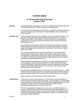 EASTMAN KODAK

                           2nd Quarter 2007 Sales & Earnings
                                    August 2, 2007

Operator:        Good day everyone and welcome to the Eastman Kodak Second Quarter Sales and
                 Earnings Conference call. Today’s conference is being recorded.

                 At this time for opening remarks and introductions, I would like to turn the conference
                 over to the Director and Vice President of Investor Relations, Mrs. Ann McCorvey.
                 Please go ahead.

Ann McCorvey:    Good morning and welcome to our discussion of our second quarter earnings. I am
                 here this morning with Antonio Perez, Kodak Chairman and CEO, as well as our
                 Chief Financial Officer, Frank Sklarsky. Antonio will begin this morning with his
                 observations on the quarter and then Frank will provide a review of the quarterly
                 financial performance.

                 As usual before we get started, I have some housekeeping activities to complete.
                 Certain statements during this conference call maybe forward looking in nature or
                 forward looking statements as defined the United States Private Security Litigation
                 Reform Act of 1995.

                 For example references to the company’s expectation for net cash generation,
                 revenue growth, digital revenue, digital revenue growth, digital earnings, digital
                 earnings growth, entertainment imagining film volumes, earnings from operations,
                 unit volumes, restructuring, gross profit margin, target business model, and target
                 cost model are forward looking statements.

                 These forward-looking statements are subject to a number of important risk factors
                 and uncertainties, which are fully enumerated in our press release this morning.
                 Listeners are advised to read these important cautionary statements in their entirety
                 as any forward looking statement needs to be evaluated in light of these certain
                 important factors and uncertainties.

                 Also, Kodak has significantly reduced its references to non-GAP measures. In those
                 instances where are used, they are fully reconciled to the nearest GAP equivalent in
                 the documentation released this morning, which can also be found on the web site.

                 Now I would like to turn the conference call to Antonio Perez.

Antonio Perez:   Thank you Ann, good morning everyone. For the quarter, we were essentially on
                 plan for revenue and ahead of plan for earnings. Our cash usage in the first half was
                 similar to last year. And we continue to be committed to delivering full year net cash
                 generation in excess of $100 million after spending about $600 million on
                 restructuring as we discussed on the first quarter call.

                 We have made significant progress and now we have a solid first half behind us.
                 Giving us confidence that we will achieve our full year key strategic objectives. I am
                 especially pleased by our progress in expanding the breadth of our digital portfolio.
                 As well as our significant progress in improving our supply chain management and
                 plus platform design efficiencies.

8/6/2007                                                                                      -1
 