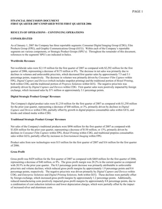 PAGE 1

FINANCIAL DISCUSSION DOCUMENT
FIRST QUARTER 2007 COMPARED WITH FIRST QUARTER 2006


RESULTS OF OPERATIONS – CONTINUING OPERATIONS

CONSOLIDATED

As of January 1, 2007 the Company has three reportable segments: Consumer Digital Imaging Group (CDG), Film
Products Group (FPG), and Graphic Communications Group (GCG). Within each of the Company’s reportable
segments are various components, or Strategic Product Groups (SPG’s). Throughout the remainder of this document,
references to the segments' SPG’s are indicated in Italics.

Worldwide Revenues

Net worldwide sales were $2,119 million for the first quarter of 2007 as compared with $2,292 million for the first
quarter of 2006, representing a decrease of $173 million or 8%. The decrease in net sales was primarily due to
declines in volumes and unfavorable price/mix, which decreased first quarter sales by approximately 7.5 and 3.1
percentage points, respectively. The decrease in volumes was primarily driven by Consumer Film Capture within
FPG, Digital Capture and Devices (which includes snapshot printing) and the traditional portion of Retail Printing,
both within CDG, and the traditional portion of Prepress Solutions within GCG. The negative price/mix was
primarily driven by Digital Capture and Devices within CDG. First quarter sales were positively impacted by foreign
exchange, which increased sales by $71 million or approximately 3.1 percentage points.

Digital Strategic Product Groups' Revenues

The Company's digital product sales were $1,210 million for the first quarter of 2007 as compared with $1,250 million
for the prior year quarter, representing a decrease of $40 million, or 3%, primarily driven by declines in Digital
Capture and Devices within CDG, partially offset by growth in digital prepress consumables sales within GCG, and
kiosks and related media within CDG.

Traditional Strategic Product Groups' Revenues

Net sales of the Company's traditional products were $896 million for the first quarter of 2007 as compared with
$1,026 million for the prior year quarter, representing a decrease of $130 million, or 13%, primarily driven by
declines in Consumer Film Capture within FPG, Retail Printing within CDG, and traditional prepress consumables
sales within GCG, partially offset by increases in Entertainment Imaging within FPG.

Product sales from new technologies were $13 million for the first quarter of 2007 and $16 million for the first quarter
of 2006.

Gross Profit

Gross profit was $429 million for the first quarter of 2007 as compared with $469 million for the first quarter of 2006,
representing a decrease of $40 million, or 9%. The gross profit margin was 20.2% in the current quarter as compared
with 20.5% in the prior year quarter. The 0.3 percentage point decrease was primarily attributable to unfavorable
price/mix and volume declines, which reduced gross profit margins by approximately 1.9 percentage points and 0.4
percentage points, respectively. The negative price/mix was driven primarily by Digital Capture and Devices within
CDG, and Enterprise Solutions and Digital Printing Solutions, both within GCG. These declines were partially offset
by foreign exchange, which increased gross profit margins by approximately 1.2 percentage points. Additionally,
reduced manufacturing costs positively impacted gross profit margins by approximately 0.8 percentage points, due to
a combination of cost reduction initiatives and lower depreciation charges, which were partially offset by the impact
of increased silver and aluminum costs.
 