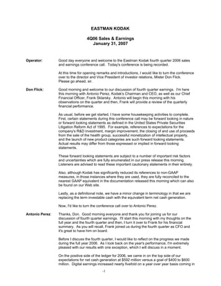EASTMAN KODAK

                                   4Q06 Sales & Earnings
                                     January 31, 2007


Operator:        Good day everyone and welcome to the Eastman Kodak fourth quarter 2006 sales
                 and earnings conference call. Today's conference is being recorded.

                 At this time for opening remarks and introductions, I would like to turn the conference
                 over to the director and Vice President of investor relations, Mister Don Flick.
                 Please go ahead, sir.

Don Flick:       Good morning and welcome to our discussion of fourth quarter earnings. I'm here
                 this morning with Antonio Perez, Kodak's Chairman and CEO, as well as our Chief
                 Financial Officer, Frank Sklarsky. Antonio will begin this morning with his
                 observations on the quarter and then, Frank will provide a review of the quarterly
                 financial performance.

                 As usual, before we get started, I have some housekeeping activities to complete.
                 First, certain statements during this conference call may be forward looking in nature
                 or forward looking statements as defined in the United States Private Securities
                 Litigation Reform Act of 1995. For example, references to expectations for the
                 company's R&D investment, margin improvement, the closing of and use of proceeds
                 from the sale of the health group, successful monetization of intellectual property,
                 and the launch of new product categories are such forward looking statements.
                 Actual results may differ from those expressed or implied in forward looking
                 statements.

                 These forward looking statements are subject to a number of important risk factors
                 and uncertainties which are fully enumerated in our press release this morning.
                 Listeners are advised to read these important cautionary statements in their entirety.

                 Also, although Kodak has significantly reduced its references to non-GAAP
                 measures, in those instances where they are used, they are fully reconciled to the
                 nearest GAAP equivalent in the documentation released this morning which can also
                 be found on our Web site.

                 Lastly, as a definitional note, we have a minor change in terminology in that we are
                 replacing the term investable cash with the equivalent term net cash generation.

                 Now, I'd like to turn the conference call over to Antonio Perez.

Antonio Perez:   Thanks, Don. Good morning everyone and thank you for joining us for our
                 discussion of fourth quarter earnings. I'll start this morning with my thoughts on the
                 full year and the fourth quarter and then, I turn it over to Frank for his financial
                 summary. As you will recall, Frank joined us during the fourth quarter as CFO and
                 it's great to have him on board.

                 Before I discuss the fourth quarter, I would like to reflect on the progress we made
                 during the full year 2006. As I look back on the year's performance, I'm extremely
                 pleased with our results with one exception, which I will discuss in a moment.

                 On the positive side of the ledger for 2006, we came in on the top side of our
                 expectations for net cash generation at $592 million versus a goal of $400 to $600
                 million. Digital earnings increased nearly fivefold on a year over year basis coming in
                                             -1
 