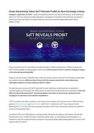 Smart Advertising Token SaTT Reveals ProBit as Next Exchange Listing
Singapore, September 23, 2020 -- Against the predominantly dim and drab ICO backdrop, smart advertising
token SaTT ICO has continued to defy expectations. Alongside its remarkable ICO fundraising, the project is
proud to announce yet another exchange listing, this time with the popular global digital asset trading
platform ProBit.
“We are excited for SaTT to be traded on ProBit Exchange,” declares Ronald Chan, ProBit Exchange CEO.
“SaTT will be available for trading against USDT and we look forward to SaTT’s solutions making an impact
on the advertising world globally.”
Hitting its soft cap of USD 3,360,000 under a week, the amount raised on the SaTT ICO has been substantially
and steadily increasing. With less than 24 hours left, the amount raised by the smart advertising
marketplace platform currently stands at USD 5.7 million.
The past two years has seen the SaTT team hard at work, delivering a working product as opposed to
countless hyped-up ICO projects with hollow claims of solutions and products that never materialized. Since Q3
2020, the blockchain-based SaTT  advertising platform has been up and running, delivering smart
campaigns for advertisers and influencers/publishers.
“SaTT is excited to be able to expand our user base to more markets such as Korea, where Probit Exchange
garners a Top 10 ranking,” says Gauthier Bros, SaTT CEO. “Furthermore, SaTT has a massive French
following and Probit is one of the few exchanges that caters to the French community, certainly an excellent fit
in terms of listing partnerships.”
Launched in 2018, the ProBit platform currently provides 400 tokens for trading in 700 markets with 800,000
monthly active users. ProBit’s 50 million combined monthly visitors on Coinmarketcap and Coingecko is a
testament to why the exchange features among the most popular global digital trading platforms in terms of real
website traffic and volume.
 