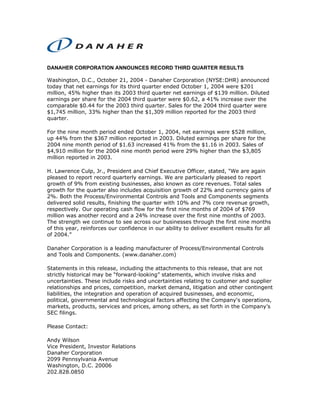 DANAHER CORPORATION ANNOUNCES RECORD THIRD QUARTER RESULTS

Washington, D.C., October 21, 2004 - Danaher Corporation (NYSE:DHR) announced
today that net earnings for its third quarter ended October 1, 2004 were $201
million, 45% higher than its 2003 third quarter net earnings of $139 million. Diluted
earnings per share for the 2004 third quarter were $0.62, a 41% increase over the
comparable $0.44 for the 2003 third quarter. Sales for the 2004 third quarter were
$1,745 million, 33% higher than the $1,309 million reported for the 2003 third
quarter.

For the nine month period ended October 1, 2004, net earnings were $528 million,
up 44% from the $367 million reported in 2003. Diluted earnings per share for the
2004 nine month period of $1.63 increased 41% from the $1.16 in 2003. Sales of
$4,910 million for the 2004 nine month period were 29% higher than the $3,805
million reported in 2003.

H. Lawrence Culp, Jr., President and Chief Executive Officer, stated, quot;We are again
pleased to report record quarterly earnings. We are particularly pleased to report
growth of 9% from existing businesses, also known as core revenues. Total sales
growth for the quarter also includes acquisition growth of 22% and currency gains of
2%. Both the Process/Environmental Controls and Tools and Components segments
delivered solid results, finishing the quarter with 10% and 7% core revenue growth,
respectively. Our operating cash flow for the first nine months of 2004 of $769
million was another record and a 24% increase over the first nine months of 2003.
The strength we continue to see across our businesses through the first nine months
of this year, reinforces our confidence in our ability to deliver excellent results for all
of 2004.”

Danaher Corporation is a leading manufacturer of Process/Environmental Controls
and Tools and Components. (www.danaher.com)

Statements in this release, including the attachments to this release, that are not
strictly historical may be “forward-looking” statements, which involve risks and
uncertainties. These include risks and uncertainties relating to customer and supplier
relationships and prices, competition, market demand, litigation and other contingent
liabilities, the integration and operation of acquired businesses, and economic,
political, governmental and technological factors affecting the Company's operations,
markets, products, services and prices, among others, as set forth in the Company’s
SEC filings.

Please Contact:

Andy Wilson
Vice President, Investor Relations
Danaher Corporation
2099 Pennsylvania Avenue
Washington, D.C. 20006
202.828.0850
 