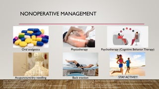 NONOPERATIVE MANAGEMENT
Sveinsdottir V, Eriksen HR, Reme SE. Assessing the role of cognitive behavioral therapy in the management of chronic nonspecific back pain. J
Pain Res. 2012;5:371-380.
De Simone M, Choucha A, Ciaglia E, et al. Discogenic low back pain: anatomic and pathophysiologic characterization, clinical evaluation,
biomarkers, ai, and treatment options. JCM. 2024;13(19):5915.
Understanding different types of pills: a quick guide. https://sedpharma.com/.
BDS DAS. Why is physiotherapy used? News-Medical.
https://www.woninstitute.edu/acupuncture-points/
Physio B. Spinal traction - tatjana marx mcsp bschons physiotherapy. Bradley Physio.
Communication M and. Method bulks up muscle during bed rest | university of utah health | university of utah health.
The benefits of having an active lifestyle.
Oral analgesics Physiotherapy Psychotherapy (Cognitive Behavior Therapy)
Acupuncture/dry needling Back traction Bed Rest
STAY ACTIVE!!!
 