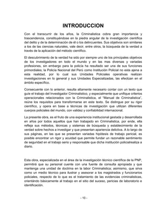 - 10 - 
INTRODUCCION 
Con el transcurrir de los años, la Criminalistica cobra gran importancia y trascendencia, constituyéndose en la piedra angular de la investigación científica del delito y de la determinación de él o los delincuentes. Sus objetivos son similares a los de las ciencias naturales, vale decir, entre otros, la búsqueda de la verdad a través de la aplicación del método científico. 
El descubrimiento de la verdad ha sido por siempre uno de los principales objetivos de los investigadores en todo el mundo y en las mas diversas y variadas profesiones, sin embargo para la policía ha resultado ser una de sus funciones primordiales; la Policía Nacional del Perú como Institución Policial no esta ajena a esta realidad, por lo cual sus Unidades Policiales operativas realizan investigaciones en lo general y sus Unidades Especializadas, las efectúan en el ámbito específico. 
Consecuente con lo anterior, resulta altamente necesario contar con un texto que guíe el trabajo del Investigador Criminalistico, y especialmente que unifique criterios operacionales relacionados con la Criminalistica, el ―Manual de Criminalistica‖, reúne los requisitos para transformarse en este texto. Se distingue por su rigor científico, y opera en base a técnicas de investigación que utilizan diferentes cuerpos policiales del mundo, con validez y confiabilidad internacional. 
La presente obra, es el fruto de una experiencia institucional gestada y desarrollada en años por todos aquellos que han trabajado en Criminalistica, por ende, ella refleja sus métodos, técnicas y sistemas de búsqueda y establecimiento de la verdad sobre hechos a investigar y que presentan apariencia delictiva. A lo largo de sus páginas, en las que se presentan variadas hipótesis de trabajo pericial, es posible encontrar un rigor y acuidad que permite fundar un razonable sentimiento de seguridad en el trabajo serio y responsable que dicha institución policialrealiza a diario. 
Esta obra, especializada en el área de la investigación técnico científica de la PNP, permitirá que su personal cuente con una fuente de consulta apropiada y que mantenga una unidad de doctrina en la labor Criminalistica; asimismo, que sirva como un medio técnico para ilustrar y asesorar a los magistrados y funcionarios policiales, respecto de lo que es el tratamiento de las evidencias criminalisticas, orientándo básicamente al trabajo en el sitio del suceso, pericias de laboratorio e identificación.  