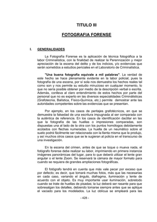 - 428 - 
TITULO III 
FOTOGRAFIA FORENSE 
I. GENERALIDADES 
La Fotografía Forense es la aplicación de técnica fotográfica a la labor Criminalística, con la finalidad de realizar la Perennización y mejor apreciación de la escena del delito y de los indicios, y/o evidencias que serán sometidos a estudios periciales en el Laboratorio de Criminalística. 
"Una buena fotografía equivale a mil palabras". La verdad de este hecho se hace plenamente evidente en la labor policial, pues la fotografía de una escena, por sí sola nos demuestra los hechos reales tal como son y nos permite su estudio minucioso en cualquier momento, lo que no sería posible obtener por medio de la descripción verbal o escrita. Además, conlleva al claro entendimiento de estos hechos por parte del personal que no es experto en las diversos especialidades Criminálisticas (Grafotecnia, Balística, Físico-Química, etc.) permite demostrar ante las autoridades competentes sobre las evidencias que se presentan. 
Por ejemplo, en los casos de peritajes grafotécnicos, en que se demuestra la falsedad de una escritura impugnada al ser comparada con la auténtica de referencia. En los casos de identificación dactilar en las que la fotografía de las huellas o impresiones comparadas, son dispuestas una al lado de la otra con los puntos homólogos debidamente acotados con flechas numeradas. La huella de un neumático sobre el suelo podrá fácilmente ser relacionada con la llanta misma que la produjo, y así muchos otros casos que se le sugieran al policía en el transcurso de una investigación. 
En la escena del crimen, antes de que se toque o mueva nada, el fotógrafo forense debe realizar su labor, imprimiendo en primera instancia imágenes panorámicas del lugar, para lo que deberá utilizar el lente gran angular o el lente Zoom. Se reservará la cámara de mayor formato para cuando se requiera de grandes ampliaciones fotográficas. 
El fotógrafo tendrá en cuenta que más vale pecar por exceso que por defecto; es decir, que tomará muchas fotos, más que las necesarias en cada caso, variando el ángulo, diafragma, iluminación y lente de acuerdo con el objeto. Es muy importante usar iluminación, sobretodo cuando se trate de huellas de pisadas; la luz deberá ser rasante para que sobresalgan los detalles, debiendo tomarse siempre antes que se aplique el vaciado para los modelados. La luz oblícua se empleará para las  