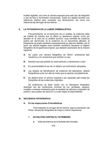 - 429 - 
huellas digitales, así como la cámara especial para este tipo de fotografía o sea de foco e iluminación incorporada. Todos los objetos tendrán una referencia métrica para comparar sus dimensiones, así como una referencia fija del lugar de los hechos. 
II. LA FOTOGRAFIA EN LA LABOR CRIMINALISTICA 
Frecuentemente, en el transcurso de un análisis, la evidencia debe ser tratada de manera que no altere su apariencia original, como por ejemplo en el caso de un análisis químico, cuya cantidad de sustancia podría ser disminuída. Si la evidencia es un documento alterado, el tratamiento de papel cambiará necesariamente en algunos detalles, por lo tanto, los efectos legales como también científicos requieren el registro fotográfico de la apariencia original, que deberán practicarse de la manera siguiente: 
A. Se usará una cámara fotográfica de 35mm. profesional tipo mecánica y con accesorios que amplían su uso. 
B. Siempre que sea posible se usará película e impresiones a color. 
C. Es recomendable el uso de un tablero con iluminación apropiada. 
D. Las tarjetas de identificación de evidencia del laboratorio, deberá fotografiarse junto con ella de modo que se aprecie completamente. 
E. Se deberá tener un archivo especial y por separado para todas las fotografías de las evidencias originales. 
De preferencia, se debe contar con un laboratorio fotográfico diseñado con las condiciones mínimas de luz, ventilador, equipos, muebles y enseres necesarios para el revelado de película e impresión de positivo, que pueden ser para b/n o a color según la disponibilidad. 
III. SECUENCIA FOTOGRAFICA 
A. En las Inspecciones Criminálisticas 
Todo fotógrafo en el lugar de los hechos, bajo la orientación del Perito, tomará las fotografías de mayor a menor importancia 
1. EN DELITOS CONTRA EL PATRIMONIO 
a. Vista panorámica de la fachada del inmueble.  