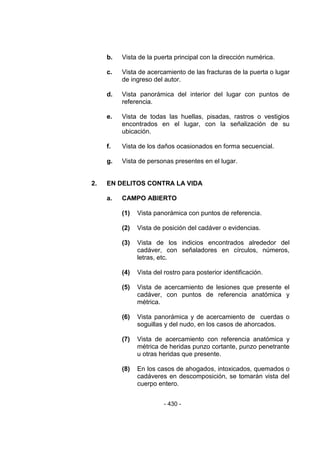 - 430 - 
b. Vista de la puerta principal con la dirección numérica. 
c. Vista de acercamiento de las fracturas de la puerta o lugar de ingreso del autor. 
d. Vista panorámica del interior del lugar con puntos de referencia. 
e. Vista de todas las huellas, pisadas, rastros o vestigios encontrados en el lugar, con la señalización de su ubicación. 
f. Vista de los daños ocasionados en forma secuencial. 
g. Vista de personas presentes en el lugar. 
2. EN DELITOS CONTRA LA VIDA 
a. CAMPO ABIERTO 
(1) Vista panorámica con puntos de referencia. 
(2) Vista de posición del cadáver o evidencias. 
(3) Vista de los indicios encontrados alrededor del cadáver, con señaladores en círculos, números, letras, etc. 
(4) Vista del rostro para posterior identificación. 
(5) Vista de acercamiento de lesiones que presente el cadáver, con puntos de referencia anatómica y métrica. 
(6) Vista panorámica y de acercamiento de cuerdas o soguillas y del nudo, en los casos de ahorcados. 
(7) Vista de acercamiento con referencia anatómica y métrica de heridas punzo cortante, punzo penetrante u otras heridas que presente. 
(8) En los casos de ahogados, intoxicados, quemados o cadáveres en descomposición, se tomarán vista del cuerpo entero. 
 