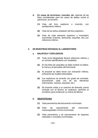 - 432 - 
d. En casos de terrorismo, incendio, etc; además de las fotos consideradas para los casos de delitos contra el patrimonio, se tomarán: 
(1) Vista del foco explosivo o incendio, con señalamiento métrico. 
(2) Vista de los daños alrededor del foco explosivo. 
(3) Vista de cada elemento explosivo o incendiario encontrado (mechas, fulminante, esquirlas, etc) con referencia métrica. 
3. EN MUESTRAS ENVIADAS AL LABORATORIO 
a. BALISTICA Y EXPLOSIVOS 
(1) Toda arma fotografiada llevará referencia métrica y su número identificatorio con resaltador. 
(2) En las fotos de casquillos se debe mostrar el calibre, la marca y el percutado del fulminante. 
(3) Al proyectil se debe tomar con indicación métrica, enfocando las huellas helicoidales. 
(4) Los explosivos se tomarán con grado de contraste, enumerando cada uno de los elementos (fulminantes, mechas, esquirlas, etc.) 
(5) Se tomarán vistas a un cartucho de dinamita, previa consulta con el técnico en explosivo, abriendo el envoltorio para evidenciar su marca de fábrica. 
b. GRAFOTECNIA 
(1) Vista panorámica del documento incriminado. 
(2) Vista de acercamiento del manuscrito, mecanografiado o firma incriminada. 
(3) Vista panorámica y de acercamiento de especies valoradas o monedas incriminadas. 
 