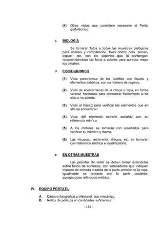 - 433 - 
(4) Otras vistas que considere necesario el Perito grafotécnico. 
c. BIOLOGIA 
Se tomarán fotos a todas las muestras biológicas para análisis y comparación, tales como: pelo, semen, esputo, etc. con los soportes que lo contengan; recomendándose las fotos a colores para apreciar mejor los detalles. 
d. FISICO-QUIMICO 
(1) Vista panorámica de las botellas con líquido y elementos extraños, con su número de registro. 
(2) Vista de acercamiento de la chapa o tapa, en forma vertical, horizontal para demostrar físicamente si ha sido o no abierta. 
(3) Vista al trasluz para verificar los elementos que en ella se encuentran. 
(4) Vista del elemento extraño extraído con su referencia métrica. 
(5) A los motores se tomarán con resaltados para verificar su número y marca. 
(6) Las vísceras, vestimenta, drogas, etc. se tomarán con referencia métrica e identificatoria. 
e. EN OTRAS MUESTRAS 
Las prendas de vestir se deben tomar extendidas sobre fondo de contraste, con señaladores que indiquen impacto de entrada o salida de la parte anterior de la ropa. Igualmente se procede con la parte posterior, agregándose referencia métrica. 
IV. EQUIPO PORTATIL 
A. Cámara fotográfica profesional, tipo mecánico. 
B. Rollos de película en cantidades suficientes.  