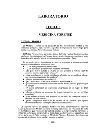 - 435 - 
LABORATORIO 
TITULO I 
MEDICINA FORENSE 
I. GENERALIDADES 
La Medicina Forense es la aplicación de los conocimientos médico a los problemas judiciales, trata aquelllos aspectos de importancia medico legal para facilitar una correcta Administracion de Justicia. 
El Medico Forense, tiene por mision actuar de Perito y aclarar las interrogantes que le son formuladas por los Fiscales, jueces y autoridades competentes ya sean de carácter civil, penal o laboral; en un lenguaje comprensible y fluído. 
En su amplio campo de accion se encarga de responder, a requerimientos del sistema judicial del país, a preguntas como: 
 ¿Cuál es la gravedad de las lesiones? 
 ¿Cuál es la edad gestacional de un aborto provocado? 
 ¿Se pudo haber evitado la muerte de una persona si hubiera recibido socorros médicos oportunos y eficaces? 
 ¿Las secuelas que presenta un individuo afectado por un accidente laboral, son consecuencia directa del accidente? 
 ¿Existió efectivamente una violación? 
 ¿En caso positivo, quién fue el autor de la agresión sexual? 
 ¿Cuánto tiempo durará la incapacidad laboral de una persona golpeada por su pareja? 
 ¿A quién pertenecen las osamentas encontradas en un lugar de difícil acceso? 
 ¿Existió evidencia de consumo de drogas psicoactivas en un individuo específico? 
 ¿Las lesiones externas que presenta un cadáver, se produjeron antes o después del fallecimiento? 
 ¿Hubo negligencia médica en el deceso de un paciente que ingresó levemente enfermo a un hospital y falleció al día siguiente? 
La Medicina Forense es conocida tambien con otras denominaciones: Medicina Legal, Jurisprudencia Médica, Medicina Judicial y Medicina de los Tribunales. Es parte de la Medicina, que valiéndose del estudio, análisis y comprobaciones científicas, y utilizando un lenguaje comprensible y fluído, llega a determinaciones específicas que sirven para que el Poder Judicial, el Ministerio Público o Entidades Investigadoras puedan administrar en forma rapida y correcta la justicia. 
 