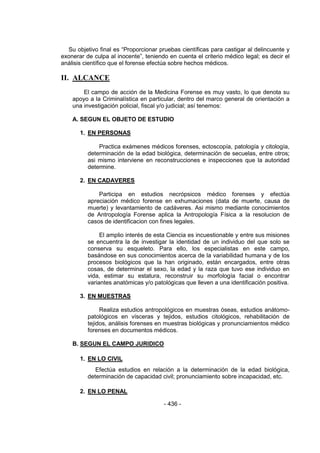 - 436 - 
Su objetivo final es ―Proporcionar pruebas científicas para castigar al delincuente y exonerar de culpa al inocente‖, teniendo en cuenta el criterio médico legal; es decir el análisis científico que el forense efectúa sobre hechos médicos. 
II. ALCANCE 
El campo de acción de la Medicina Forense es muy vasto, lo que denota su apoyo a la Criminalística en particular, dentro del marco general de orientación a una investigación policial, fiscal y/o judicial; así tenemos: 
A. SEGUN EL OBJETO DE ESTUDIO 
1. EN PERSONAS 
Practica exámenes médicos forenses, ectoscopía, patología y citología, determinación de la edad biológica, determinación de secuelas, entre otros; asi mismo interviene en reconstrucciones e inspecciones que la autoridad determine. 
2. EN CADAVERES 
Participa en estudios necrópsicos médico forenses y efectúa apreciación médico forense en exhumaciones (data de muerte, causa de muerte) y levantamiento de cadáveres. Asi mismo mediante conocimientos de Antropología Forense aplica la Antropología Física a la resolucion de casos de identificacion con fines legales. 
El amplio interés de esta Ciencia es incuestionable y entre sus misiones se encuentra la de investigar la identidad de un individuo del que solo se conserva su esqueleto. Para ello, los especialistas en este campo, basándose en sus conocimientos acerca de la variabilidad humana y de los procesos biológicos que la han originado, están encargados, entre otras cosas, de determinar el sexo, la edad y la raza que tuvo ese individuo en vida, estimar su estatura, reconstruir su morfología facial o encontrar variantes anatómicas y/o patológicas que lleven a una identificación positiva. 
3. EN MUESTRAS 
Realiza estudios antropológicos en muestras óseas, estudios anátomo- patológicos en vísceras y tejidos, estudios citológicos, rehabilitación de tejidos, análisis forenses en muestras biológicas y pronunciamientos médico forenses en documentos médicos. 
B. SEGUN EL CAMPO JURIDICO 
1. EN LO CIVIL 
Efectúa estudios en relación a la determinación de la edad biológica, determinación de capacidad civil; pronunciamiento sobre incapacidad, etc. 
2. EN LO PENAL 
 