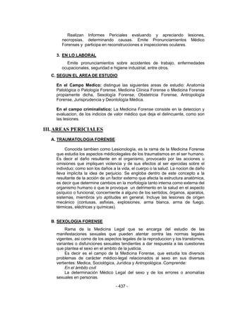- 437 - 
Realizan Informes Periciales evaluando y apreciando lesiones, necropsias, determinando causas. Emite Pronunciamientos Médico Forenses y participa en reconstrucciones e inspecciones oculares. 
3. EN LO LABORAL 
Emite pronunciamientos sobre accidentes de trabajo, enfermedades ocupacionales, seguridad e higiene industrial, entre otros. 
C. SEGUN EL AREA DE ESTUDIO 
En el Campo Medico: distingue las siguientes areas de estudio: Anatomía Patológica o Patología Forense, Medicina Clínica Forense o Medicina Forense propiamente dicha, Sexología Forense, Obstetricia Forense, Antropología Forense, Jurisprudencia y Deontología Médica. 
En el campo criminalistico: La Medicina Forense consiste en la deteccion y evaluacion, de los indicios de valor médico que deja el delincuente, como son las lesiones. 
III. AREAS PERICIALES 
A. TRAUMATOLOGIA FORENSE 
Conocida tambien como Lesionología, es la rama de la Medicina Forense que estudia los aspectos médicolegales de los traumatismos en el ser humano. Es decir el daño resultante en el organismo, provocado por las acciones u omisiones que impliquen violencia y de sus efectos al ser ejercidas sobre el individuo; como son los daños a la vida, el cuerpo o la salud. La nocion de daño lleva implicíta la idea de perjuicio. Se engloba dentro de este concepto a la resultante de la acción de un factor externo que afecta la estructura anatómica, es decir que determine cambios en la morfología tanto interna como externa del organismo humano o que le provoque un detrimento en la salud en el aspecto psíquico o funcional, concerniente a alguno de los sentidos, órganos, aparatos, sistemas, miembros y/o aptitudes en general. Incluye las lesiones de origen mecánico (contusas, asfixias, explosiones, arma blanca, arma de fuego, térmicas, eléctricas y químicas). 
B. SEXOLOGIA FORENSE 
Rama de la Medicina Legal que se encarga del estudio de las manifestaciones sexuales que pueden atentar contra las normas legales vigentes, asi como de los aspectos legales de la reproduccion y los transtornos, variantes o disfunciones sexuales tendientes a dar respuesta a las cuestiones que plantea el sexo en el ambito de la justicia. 
Es decir es el campo de la Medicina Forense, que estudia los diversos problemas de carácter médico-legal relacionados al sexo en sus diversas vertientes: Medica, Sociológica, Jurídica y Antropológica. Comprende: 
En el ámbito civil 
La determinación Médico Legal del sexo y de los errores o anomalías sexuales en personas.  