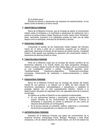 - 438 - 
En el ámbito penal 
Estudia los hechos o situaciones que requieren de esclarecimiento, en los delitos contra la libertad y el honor sexual. 
C. OBSTETRICIA FORENSE 
Rama de la Medicina Forense, que se encarga de aplicar el conocimiento médico sobre el embarazo y el nacimiento a situaciones de implicancia civil y penal en el campo jurídico o legal. Aborda por lo tanto, áreas como: Embarazo, parto, nacimiento, puerperio y en patologías propias de cada una de estas etapas como la eclampsia, amenaza de de abortos y abortos. 
D. PEDIATRIA FORENSE 
Comprende el estudio de las implicancias médico legales del individuo menor de 12 años a partir de su nacimiento, pasando por su filiación y paternidad, abarcando el estudio de las lesiones de interés forense, mortalidad infantil y todo aquello que signifique la aplicación del conocimiento médico a situaciones de alcance jurídico en niños. 
E. TANATOLOGIA FORENSE 
Parte de la Medicina Legal que se encarga del estudio cientifico de los fenomenos referente a la muerte desde una triple perspectiva (biológica, médica y jurídica), desde el punto de vista médico legal y de sus proyecciones en una investigación policial o judicial. Comprende aspectos como: Tanatosemiología, Tanatocrono-diagnóstico, Tanatocrono-cronología, necropsias, conservación de cadáveres o tanato-conservación y tanato- legislación. 
F. PSIQUIATRIA FORENSE 
Rama de la Medicina Forense que se encarga del estudio del estado mental de una persona y su relación con el delito. Es decir estudia los fenómenos psicológicos, psicopatológicos o psiquiátricos y establece la probable relación con un acto supuestamente delictivo. Orienta a la determinación del grado de capacidad civil o de capacidad penal de la persona incriminada. 
Su objetivo es auxiliar al Derecho en dos aspectos fundamentales: 
 En sus aplicaciones teóricas y doctrinarias, cuando el operador de justicia necesita de los conocimientos de Psiquiatría Forense al enfrentarse a situaciones en donde la aplicación de una norma se relaciona directamente con la Psiquiatría. 
 En la funcion pericial; al cuantificar, calificar, determinar y cronometrar los fenomenos psiquiátricos y su relacion con el delito. 
G. ANTROPOLOGIA FORENSE 
Disciplina de la Medicina Forense que aplica los conocimientos de la Anatomía Humana, Antropología Física, Biología, Patología y otras áreas necesarias, a fin de realizar estudios de restos óseos, con el fin de realizar las  