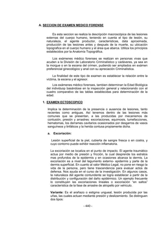 - 440 - 
A. SECCION DE EXAMEN MEDICO FORENSE 
Es esta seccion se realiza la descripción macroscópica de las lesiones externas del cuerpo humano, teniendo en cuenta el tipo de lesión, su naturaleza, el agente productor, características, data aproximada, producción de las lesiones antes y después de la muerte, su ubicación topografica en el cuerpo humano y el área que abarca. Utiliza los principios establecidos por la Anatomía Topográfica. 
Los exámenes médico forenses se realizan en personas vivas que acuden a la División de Laboratorio Criminalístico y cadáveres, ya sea en la morgue o en la escena del crimen, pudiendo ser ampliados en exámen preferencial ginecológico y anal con su apreciación Criminalística. 
La finalidad de este tipo de examen es establecer la relación entre la víctima, la escena y el agresor. 
Los exámenes médico forenses, tambien determinan la Edad Biológica del individuop basándose en la inspección general y relacionando con el cuadro comparativo de las tablas establecidas para determinación de la edad. 
1. EXAMEN ECTOSCOPICO 
Implica la determinación de la presencia o ausencia de lesiones, tanto recientes como antiguas. Así tenemos dentro de las lesiones más comunes que se presentan, a las producidas por mecanismos de contusión, presión y arrastres: excoriaciones, equimosis, tumefacciones, hematomas, los derrames cavitarios ocasionados por desgarros de vasos sanguíneos y linfáticos y la herida contusa propiamente dicha. 
a. Excoriación: 
Lesión superficial de la piel, cubierta de sangre fresca o en costra, y cuyo contorno puede exhibir reacción inflamatoria. 
La excoriación se localiza en el punto de impacto. El agente traumático actua por medio de presión y fricción, la cual desprende los estratos mas profundos de la epidermis y en ocasiones alcanza la dermis. La excoriación es a nivel del tegumento externo- epidermis y parte de la dermis superficial. En cuanto al valor Médico Legal, no pone en riesgo la vida de la persona, pero tiene trascendencia para evaluar actos de defensa. Nos ayuda en el curso de la investigación. En algunos casos, la naturaleza del agente contundente se logra establecer a partir de la distribución y configuración del daño epidérmico. Un ejemplo frecuente lo constituyen las excoriaciones lineales o excoriación ―en saltos‖ característica de la fase de arrastre de atropello por vehículo. 
Variante: Es el arañazo o estigma ungueal, lesión producida por las uñas, las cuales actuan mediante presión y deslizamiento. Se distinguen dos tipos:  