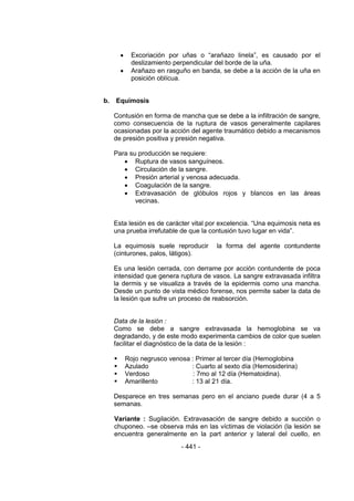 - 441 - 
 Excoriación por uñas o ―arañazo linela‖, es causado por el deslizamiento perpendicular del borde de la uña. 
 Arañazo en rasguño en banda, se debe a la acción de la uña en posición oblícua. 
b. Equimosis 
Contusión en forma de mancha que se debe a la infiltración de sangre, como consecuencia de la ruptura de vasos generalmente capilares ocasionadas por la acción del agente traumático debido a mecanismos de presión positiva y presión negativa. 
Para su producción se requiere: 
 Ruptura de vasos sanguíneos. 
 Circulación de la sangre. 
 Presión arterial y venosa adecuada. 
 Coagulación de la sangre. 
 Extravasación de glóbulos rojos y blancos en las áreas vecinas. 
Esta lesión es de carácter vital por excelencia. ―Una equimosis neta es una prueba irrefutable de que la contusión tuvo lugar en vida‖. 
La equimosis suele reproducir la forma del agente contundente (cinturones, palos, látigos). 
Es una lesión cerrada, con derrame por acción contundente de poca intensidad que genera ruptura de vasos. La sangre extravasada infiltra la dermis y se visualiza a través de la epidermis como una mancha. Desde un punto de vista médico forense, nos permite saber la data de la lesión que sufre un proceso de reabsorción. 
Data de la lesión : 
Como se debe a sangre extravasada la hemoglobina se va degradando, y de este modo experimenta cambios de color que suelen facilitar el diagnóstico de la data de la lesión : 
 Rojo negrusco venosa : Primer al tercer día (Hemoglobina 
 Azulado : Cuarto al sexto día (Hemosiderina) 
 Verdoso : 7mo al 12 día (Hematoidina). 
 Amarillento : 13 al 21 día. 
Desparece en tres semanas pero en el anciano puede durar (4 a 5 semanas. 
Variante : Sugilación. Extravasación de sangre debido a succión o chuponeo. –se observa más en las víctimas de violación (la lesión se encuentra generalmente en la part anterior y lateral del cuello, en  
