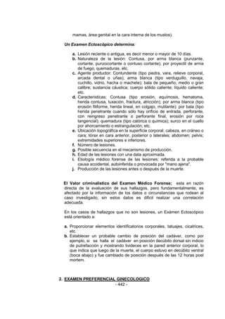 - 442 - 
mamas, área genital en la cara interna de los muslos). 
Un Examen Ectoscópico determina: 
a. Lesión reciente o antigua, es decir menor o mayor de 10 días. 
b. Naturaleza de la lesión: Contusa, por arma blanca (punzante, cortante, punzocortante o contuso cortante); por proyectil de arma de fuego, quemaduras, etc. 
c. Agente productor: Contundente (tipo piedra, vara, relieve corporal, arcada dental o uñas); arma blanca (tipo verduguillo, navaja, cuchillo, vidrio, hacha o machete); bala de pequeño, medio o gran calibre; sustancia cáustica; cuerpo sólido caliente; líquido caliente; etc. 
d. Características: Contusa (tipo erosión, equímosis, hematoma, herida contusa, luxación, fractura, atricción); por arma blanca (tipo erosión filiforme, herida lineal, en colgajo, mutilante); por bala (tipo herida penetrante cuando sólo hay orificio de entrada, perforante, con reingreso penetrante o perforante final, erosión por roce tangencial); quemadura (tipo calórica o química); surco en el cuello por ahorcamiento o estrangulación; etc. 
e. Ubicación topográfica en la superficie corporal: cabeza, en cráneo o cara; tórax en cara anterior, posterior o laterales; abdomen; pelvis; extremidades superiores e inferiores. 
f. Número de lesiones. 
g. Posible secuencia en el mecanismo de producción. 
h. Edad de las lesiones con una data aproximada. 
i. Etiología médico forense de las lesiones: referida a la probable causa accidental, autoinferida o provocada por "mano ajena". 
j. Producción de las lesiones antes o después de la muerte. 
El Valor criminalistico del Examen Médico Forense; esta en razón directa de la evaluación de sus hallazgos, pero fundamentalmente, es afectado por la información de los datos o circunstancias que rodean al caso investigado; sin estos datos es dificil realizar una correlación adecuada. 
En los casos de hallazgos que no son lesiones, un Exámen Ectoscópico está orientado a: 
a. Proporcionar elementos identificatorios corporales, tatuajes, cicatrices, etc. 
b. Establecer un probable cambio de posición del cadáver, como por ejemplo, si se halla el cadáver en posición decúbito dorsal sin indicio de putrefacción y mostrando livideces en la pared anterior corporal, lo que indica que luego de la muerte, el cuerpo estuvo en decúbito ventral (boca abajo) y fue cambiado de posición después de las 12 horas post mortem. 
2. EXAMEN PREFERENCIAL GINECOLOGICO  