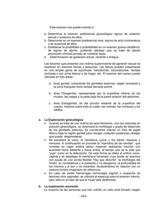 - 443 - 
Este examen nos puede orientar a: 
a. Determinar el examen preferencial ginecológico signos de violación sexual o ausencia de ellos. 
b. Determinar en un examen preferencial anal, signos de acto contranatura o de ausencia de ellos. 
c. Establecer la posibilidad o probabilidad en un examen gineco-obstétrico, de signos de aborto, pudiendo plantear que se trate de aborto provocado criminal penado en nuestras leyes. 
d. Determinación de gestación actual, reciente o antigua 
Las lesiones que presenta una víctima superviviente de agresión sexual se clasifican en lesiones físicas y psiquícas. Las físicas pueden presentarse en una amplia gama de equimosis, hematomas, excoriaciones, heridas contusas o por arma blanca o de fuego, etc. El examen del cuerpo puede ubicarse en tres áreas : 
a. Area genital, comprende los genitales externos, región anorectal y la zona triangular entre ambas llamada periné. 
b. Area Paragenital, representada por la superficie interna de los muslos, las nalgas y la parte baja de la pared anterior del abdomen. 
c. Area Extragenital, es ala porción restante de la superficie del cuerpo, interesa sobre todo el cuello, las mamas, las muñecas y los tobillos. 
a. La Exploración ginecológica 
 Cuando se trata de una victima de sexo femenino, una vez colocada en posición ginecológica, se observará la morfología y grado de desarrollo de los genitales externos. Es conveniente colocar un folio de papel blanco bajo la región genital para recoger cualquier sustanciao vestigio que pueda desprenderse. 
 Se estudiará la vulva, la hendidura vulvar y los labios mayores y menores. A continuación se procede la ―maniobra de las riendas‖, que consiste en coger ambos labios mayores realizando tracción con suavidad hacia adelante y hacia arriba, al tiempo que se le pide que ―puje‖ como en la defecación. De esta forma se dilata el orificio vulvo- vaginal y se despliega la membrana himeneal, cuyo borde se examina con ayuda de una sonda flexible. Hay que describir la morfología del himen, su consistencia y si presenta o no desgarros, la profundidad de los mismos y si son o no recientes, localizándolos en relación con un sistema horario imaginario de referencia. 
 En caso de existir hemorragia hemorragia vaginal o sospecha de lesiones intra vaginales, se utilizará el especulo para el examen interno, pero sólo en el caso de que la mujer este desflorada. 
b. La exploración anorectal 
La mayoría de las personas que han sufrido un coito anal forzado niegan  