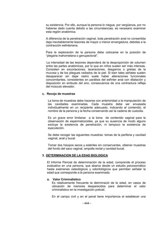 - 444 - 
su existencia. Por ello, aunque la persona lo niegue, por vergüenza, por no haberse dado cuenta debido a las circunstancias, es necesario examinar esta región anatómica. 
A diferencia de la penetración vaginal, toda penetración anal no consentida deja inevitablemente lesiones de mayor o menor envergadura, debidas a la contracción esfinteriana. 
Para la exploración de la persona debe colocarse en la posición de ―plegaria mahometana o genupectoral‖. 
La intensidad de las lesiones dependerá de la desproporción de volumen entre las partes anatómicas, por lo que en niños suelen ser más intensas. Consisten en excoriaciones, laceraciones, desgarros o grietas de la mucosa y de los pliegues radiados de la piel. Si bien tales señales suelen desaparecer sin dejar rastro suele haber alteraciones funcionales concomitantes, consistentes en parálisis del esfínter anal con dilatación y disposición en embudo del ano, consecuencia de una contractura refleja del músculo elevador. 
c. Recojo de muestras 
La toma de muestras debe hacerse con anterioridad a la manipulación de las cavidades examinadas. Cada muestra debe ser envasada individualmente en un recipiente adecuado, indicando el contenido, el nombre de la persona y la fecha conservando así la cadena de custodia. 
Es un grave error limitarse a la toma de contenido vaginal para la observación de espermatozoides, ya que su ausencia de modo alguno excluye la existencia de penetración, ni tampoco la existencia de eyaculación. 
Se debe recoger las siguientes muestras: tomas de la periferia y cavidad vaginal, anal y bucal. 
Tomar dos hisopos secos y estériles sin conservantes, obtener muestras del fondo del saco vaginal, ampolla rectal y cavidad bucal. 
3. DETERMINACION DE LA EDAD BIOLOGICA 
El Informe Pericial de determinación de la edad, comprende el proceso evaluativo en una persona, que abarca desde un estudio psicosomático hasta exámenes osteológicos y odontológicos que permitan señalar la edad que corresponde a la persona examinada. 
a. Valor Criminalistico 
Es relativamente frecuente la detrminació de la edad, en casos de ubicación de menores desparecidos para determinar el valor criminalístico en la investigación policial. 
En el campo civil y en el penal tiene importancia el establecer una  
