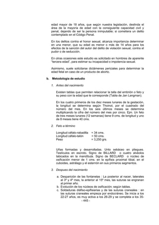 - 445 - 
edad mayor de 18 años, que según nuestra legislación, deslinda el área de la mayoría de edad con la consiguiente capacidad civil y penal, dejando de ser la persona inimputable; si cometiera un delito contemplado en el Código Penal. 
En los delitos contra el honor sexual, alcanza importancia determinar en una menor, que su edad es menor o más de 14 años para los efectos de la sanción del autor del delito de violación sexual, contra el pudor o de seducción. 
En otras ocasiones este estudio es solicitado en hombres de aparente ―tercera edad‖, para estimar su incapacidad o impotencia sexual. 
Asimismo, suele solicitarse dictámenes periciales para determinar la edad fetal en caso de un producto de aborto. 
b. Metodologia de estudio 
1. Antes del nacimiento 
Existen tablas que permiten relacionar la talla del embrión o feto y su peso con la edad que le corresponde (Tabla de Jan Langman). 
En los cuatro primeros de los diez meses lunares de la gestación, la longitud se determina según Thoinot, por el cuadrado del número del mes. En los seis últimos meses se determina multiplicando la cifra del número del mes por cinco. Ejm. Un feto de tres meses lunares (12 semanas) tiene 9 cms. de longitud y uno de 8 meses tiene 40 cms. 
2. Feto a término 
Longitud céfalo-rabadilla = 34 cms. 
Longitud céfalo-talón = 50 cms. 
Peso = 3,250 grs. 
Uñas formadas y desarrolladas. Unto sebáceo en pliegues. Testículos en escroto. Signo de BILLARD o cuatro alvéolos tabicados en la mandíbula. Signo de BECLARD o núcleo de osificación menor de 1 cms. en la epífisis proximal tibial, en el cuboides, astrálago y el esternón en sus primeros segmentos. 
3. Despues del nacimiento 
a. Desparición de las fontanelas : La posterior al nacer, laterales al 3º y 4º mes, la anterior al 15º mes, las suturas se engranan al primer año. 
b. Evolución de los núcleos de osificación; según tablas. 
c. Soldaduras diáfiso-epifisiarias y de las suturas craneales : en las suturas craneales empieza por endocráneo. Se inicia a los 22-27 años, es muy activa a los 26-29 y se completa a los 35-  