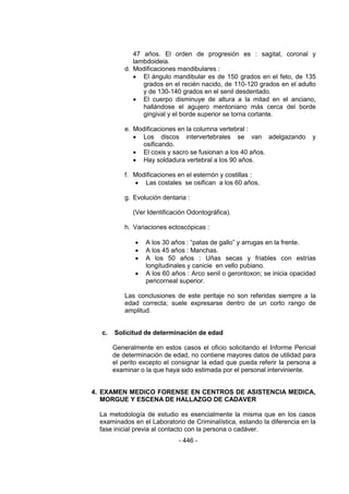 - 446 - 
47 años. El orden de progresión es : sagital, coronal y lambdoideia. 
d. Modificaciones mandibulares : 
 El ángulo mandibular es de 150 grados en el feto, de 135 grados en el recién nacido, de 110-120 grados en el adulto y de 130-140 grados en el senil desdentado. 
 El cuerpo disminuye de altura a la mitad en el anciano, hallándose el agujero mentoniano más cerca del borde gingival y el borde superior se torna cortante. 
e. Modificaciones en la columna vertebral : 
 Los discos intervertebrales se van adelgazando y osificando. 
 El coxis y sacro se fusionan a los 40 años. 
 Hay soldadura vertebral a los 90 años. 
f. Modificaciones en el esternón y costillas : 
 Las costales se osifican a los 60 años. 
g. Evolución dentaria : 
(Ver Identificación Odontográfica). 
h. Variaciones ectoscópicas : 
 A los 30 años : ―patas de gallo‖ y arrugas en la frente. 
 A los 45 años : Manchas. 
 A los 50 años : Uñas secas y friables con estrías longitudinales y canicie en vello pubiano. 
 A los 60 años : Arco senil o gerontoxon; se inicia opacidad pericorneal superior. 
Las conclusiones de este peritaje no son referidas siempre a la edad correcta; suele expresarse dentro de un corto rango de amplitud. 
c. Solicitud de determinación de edad 
Generalmente en estos casos el oficio solicitando el Informe Pericial de determinación de edad, no contiene mayores datos de utilidad para el perito excepto el consignar la edad que pueda referir la persona a examinar o la que haya sido estimada por el personal interviniente. 
4. EXAMEN MEDICO FORENSE EN CENTROS DE ASISTENCIA MEDICA, MORGUE Y ESCENA DE HALLAZGO DE CADAVER 
La metodología de estudio es esencialmente la misma que en los casos examinados en el Laboratorio de Criminalística, estando la diferencia en la fase inicial previa al contacto con la persona o cadáver.  