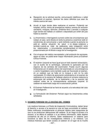 - 447 - 
a. Recepción de la solicitud escrita, comunicación telefónica o radial requiriendo el examen. Apreciar los datos referidos que sean de interés acerca del caso. 
b. Acudir al lugar donde debe realizarse el examen. Pudiendo ser hospital, clínica, centro de emergencia médica, centros de reclusión carcelaria, morgues, domicilio, ambiente libre o cerrado o cualquier lugar donde sea hallado un cadáver o depositado por orden del juez hasta su examen. 
c. La Anamnesis o interrogatorio sumario sobre las circunstancias que rodean al caso, será directa en tanto la persona a examinar esté en condiciones de comunicarse y será indirecta cuando la persona no esté en óptima situación de salud o no desee colaborar y también cuando se trate de cadáveres; esta indagación entre los relacionados y circunstantes complementará la información proporcionada por el oficial a cargo de la investigación. 
d. Con el apoyo del médico necropsiador y del protocolo de necropsia, según el caso, se podrá tener mayor información previo al Examen Clínico Forense. 
e. El examen corporal se hace igual que en todo examen ectoscópico, con el auxilio de la semiología, valorando lo apreciado por los órganos de los sentidos del examinador. Puede ocurrir algunas limitaciones por el estado clínico del examinado en una emergencia o centro hospitalario como también suele ser favorecido el examen, en un cadáver que se halla en la morgue y aún no ha sido necropsiado. El criterio de apreciación ectoscópica en el examen de cadáveres en la escena de hallazgo abarca en primera instancia la ectoscopía del ambiente, de la vestimenta y de la posición del cadáver antes de la correspondiente ectoscopía corporal. El cadáver es examinado luego de la autorización judicial. 
f. El Examen Preferencial se hará de acuerdo a la naturaleza del caso en investigación. 
g. La formulación del Dictamen Pericial sigue los lineamientos antes señalados. 
5. EXAMEN FORENSE EN LA ESCENA DEL CRIMEN 
Los medicos forenses y el Perito de Inspección Criminalística, deben tener el derecho a acceso a la escena en que se haya encontrado el cadáver. Debe notificarse inmediatamente al personal médico para asegurarse de que no se produzcan alteraciones del cadáver. Si se niega el acceso a la escena, si se altera el cadáver o si se retiene información, debe dejarse constancia de ello en el informe. Debe establecerse un sistema para coordinar la labor de los investigadores médicos y no médicos. Los médicos forenses que tienen acceso al cadáver en el lugar de la muerte  