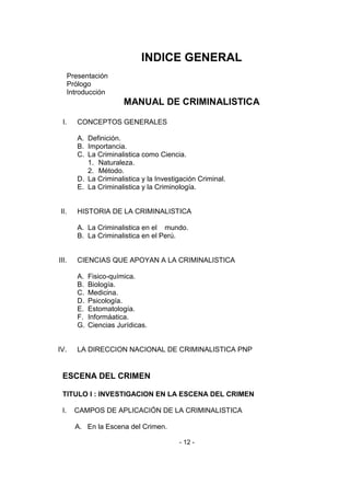- 12 - 
INDICE GENERAL 
Presentación 
Prólogo 
Introducción 
MANUAL DE CRIMINALISTICA 
I. CONCEPTOS GENERALES 
A. Definición. 
B. Importancia. 
C. La Criminalistica como Ciencia. 
1. Naturaleza. 
2. Método. 
D. La Criminalistica y la Investigación Criminal. 
E. La Criminalistica y la Criminología. 
II. HISTORIA DE LA CRIMINALISTICA 
A. La Criminalistica en el mundo. 
B. La Criminalistica en el Perú. 
III. CIENCIAS QUE APOYAN A LA CRIMINALISTICA 
A. Fisico-química. 
B. Biología. 
C. Medicina. 
D. Psicología. 
E. Estomatología. 
F. Informáatica. 
G. Ciencias Jurídicas. 
IV. LA DIRECCION NACIONAL DE CRIMINALISTICA PNP 
ESCENA DEL CRIMEN 
TITULO I : INVESTIGACION EN LA ESCENA DEL CRIMEN 
I. CAMPOS DE APLICACIÓN DE LA CRIMINALISTICA 
A. En la Escena del Crimen.  