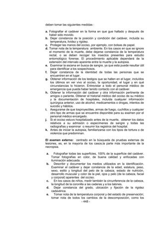 - 448 - 
deben tomar las siguientes medidas : 
a. Fotografiar el cadáver en la forma en que gue hallado y después de haber sido movido. 
b. Dejar constancia de la posición y condición del cadáver, incluida su temperatura, lividez y rigidez. 
c. Proteger las manos del occiso, por ejemplo, con bolsas de papel. 
d. Tomar nota de la temperatura ambiente. En los casos en que se ignore el momento de la muerte, debe dejarse constancia de la temperatura rectal, o se deben recoger los insectos presentes para estudio entomológico forense. El procedimiento aplicable dependerá de la extensión del intervalo aparente entre la muerte y la autopsia. 
e. Examinar la escena en busca de sangre, ya que esta puede resultar útil para identificar a los sospechosos. 
f. Dejar constancia de la identidad de todas las personas que se encuentren en el lugar. 
g. Obtener información de los testigos que se hallen en el lugar, incluídos los últimos en ver vivo al occiso, la oportunidad, el lugar y en qué circunstancias lo hicieron. Entrevistar a todo el personal médico de emergencia que pueda haber tenido contacto con el cadáver. 
h. Obtener la información del cadáver y otra información pertinente de amigos o pariente. Obtener el historial médico del occiso de su médico y la documentación de hospitales, incluída cualquier información quirúrgica anterior, uso de alcohol, medicamentos o drogas, intentos de suicidio y hábitos. 
i. Asegurarse de que losproyectiles, armas de fuego, cuchillos y cualquier otro tipo de armas que se encuentre disponible para su examen por el personal médico encargado. 
j. Si el occiso estuvo hospitalizado antes de la muerte, obtener los datos relativos a su admisión o especímenes de sangre y todas las radiografías y examinar o resumir los registros del hospital. 
k. Antes de iniciar la autopsia, familiarizarse con los tipos de tortura o de violencia que predominan. 
El examen externo: centrado en la búsqueda de pruebas externas de lesiones, es, en la mayoría de los casos,la parte más importante de la necropsia. 
a. Fotografiar todas las superficies, 100% de la superficie del cadáver. Tomar fotografías en color, de buena calidad y enfocadas con iluminación adecuada. 
b. Describir y documentar los medios utilizados en la identificación. Examinar el cadáver y dejar constancia de la edad, estatura, peso, sexo, estilo y longitud del pelo de la cabeza, estado de nutrición, desarrollo muscular y color de la piel, ojos y pelo (de la cabeza, facial y corporal) aparentes del occiso. 
c. En los casos de niños, medir también la circunferencia de la cabeza, la longitud de la coronilla a las caderas y a los talones. 
d. Dejar constancia del grado, ubicación y fijación de la rigidez cadavérica. 
e. Tomar nota de la temperatura corporal y del estado de preservación; tomar nota de todos los cambios de la descomposición, como los  