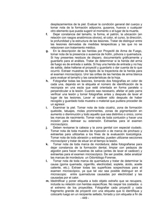 - 449 - 
desplazamientos de la piel. Evaluar la condición general del cuerpo y tomar nota de la formación adipocira, gusanos, huevos o cualquier otro elemento que pueda sugerir el momento o el lugar de la muerte. 
f. Dejar constancia del tamaño, la forma, el patrón, la ubicación (en relación con rasgos anatómicos obvios), el color, el curso, la dirección, la profundidad y la estructura de las lesiones. Tratar de distinguir entre las lesiones derivadas de medidas terapeúticas y las que no se relacionen con tratamiento médico. 
g. En la descripción de las heridas por Proyectil de Arma de Fuego, tomar nota de la presencia o ausencia de hollín, pólvora o quemadura. Si hay presentes residuos de disparo, documentarlo gráficamente y guardarlo para el análisis. Tratar de determinar si la herida del arma de fuego es de entrada o salida. Si hay una herida de entrada y no hay de salida, debe hallarse el proyectil y guardarlo o dar cuenta de lo que ocurrió. Extraer muestras de tejido de la trayectoria de la herida para el examen microscópico. Unir las orillas de las heridas de arma blanca para evaluar el tamaño y las características de la hoja. 
h. Fotografiar todas las lesiones, tomando dos fotografías en color de cada una, dejando en la etiqueta el número de identificación de la necropsia en una escla que esté orientada en forma paralela o perpendicular a la lesión. Cuando sea necesario, afeitar el pelo parra verificar una lesión y tomar fotografías antes y después de lavar el lugar de las lesiones. Lavar el cadáver sólo después de haber recogido y guardado toda muestra o material que pudiera proceder de un agresor. 
i. Examinar la piel. Tomar nota de toda cicatriz, zona de formación queloide, tatuajes, molas prominentes, zonas de pigmentación en aumento o disminución y todo aquello que sea distintivo o único, como las marcas de nacimiento. Tomar nota de toda contusión y hacer una incisión para delinear su extensión. Extraerlas para el examen microscópico. 
j. Deben revisarse la cabeza y la zona genital con especial ciudado. Tomar nota de toda muestra de inyección o de marca de pinchazo y extraerlas para utilizarlas a los fines de la evaluación toxicológica. Tomar nota de toda abrasión y extraerlas; pueden utilizarse secciones microscópior y tratar de situar en el tiempo la lesión. 
k. Tomar nota de toda marca de mordedura; debe fotografiarse para dejar constancia de la formación dental, limpiar con pedazos de algodón para hacer muestras de saliva (antes de lavar el cadáver) y extraerlas para el examen microscópico. De ser posible, debe analizar las marcas de mordedura un Odontólogo Forense. 
l. Tomar nota de toda marca de quemadura y tratar de determinar la causa (goma quemada, cigarrillo, electricidad, soplete, ácido, aceite caliente, etc.). Extraer todas las superficies sospechosas para el examen microscópico, ya que tal vez sea posible distinguir en el microscopio entre quemaduras causadas por electricidad y las causadas por el calor. 
m. Idedntificar y poner etiqueta a todo objeto extraño que se recupere, incluida su relación con heridas específicas. No raspar los costados o el extremo de los proyectiles. Fotografiar cada proyectil y cada fragmento grande de proyectil con una etiqueta que lo identifique y colocarlo luego en un recipiente sellado, forrado y con etiqueta a fin de  