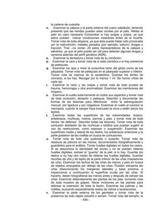 - 450 - 
la cadena de custodia. 
n. Examinar la cabeza y la parte externa del cuero cabelludo, teniendo presente que las heridas pueden estar ocultas por el pelo. Afeitar el pelo en caso necesario Comprobar si hay pulgas y piojos, ya que estos pueden indicar condicoones insalubres antes de la muerte. Tomar nota de toda alopecia, ya que ésta puede haber sido provocada por la malnutrición, metales pesados (por ejemplo, kalium), drogas o tracción. Tirar –no cortar- 20 pelos representativos de la cabeza y salvarlos, ya que el pelo puede ser útil para detectar algunas drogas y venenos además del perfil genético (ADN). 
o. Examinar la dentadura y tomar nota de su condición. 
p. Examinar la cara y tomar nota de si está cianótica o si hay presencia de petequias. 
q. Examinar los ojos y mirar la conjuntiva tanto del globo como de los párpados. Tomar nota de petequias en el páarpado superior o inferior. Tomar nota de ictericia de la esclerótica. Guardar los lentes de conracto, si los hay. Recoger por lo menos 1 ml. De humor vítreo de cada ojo. 
r. Examinar la nariz y las orejas y tomar nota de toda prueba de trauma, hemorragia u otra anormalidad. Examinar las membranas del tímpano. 
s. Examinar el cuello externamente en todos sus aspectos y tomar nota de toda contusión, abrasión o petequia. Describir y documentar las formas de las lesiones para diferenciar entre la estrangulación manual, por ligadura y por colgadura. Examinar el cuello al concluir la necropsia, cuando la sangre haya evacuado la zona y estén secos los tejidos. 
t. Examinar todas las superficies de las extremidades: brazos, antebrazos, muñecas, manos, piernas y pies, y tomar nota de toda herida ―de defensa‖. Describir todas las lesiones. Tomar nota de toda contusión alrededor de las muñecas y tobillos que puedan sugerir el uso de restricciones, como esposas o suspensión. Examinar las superficies media y lateral de los dedos, los antebrazos anteriores y la parte posterior de las rodillas en busca de contusiones. 
u. Tomar nota de toda uña quebrada o ausente. Tomar nota de residuos de pólvora en las manos, documentarlos fotográficamente y guardarlos para el análisis. Tomar huellas digitales en todos los casos. Si se desconoce la identidasd del occiso y no se pueden obtener huellas digitales, extraer el ―guante‖ de la piel, si lo hay. Guardar los dedos si no hay otro medio de obtener las huellas digitales. Guardar recortes de uña y de tejido de la parte inferior de las uñas (raspaduras de uña). Examinar los lechos de las uñas de manos y pies en busca de objetos empujados por debajo de las uñas. Pueden extraerse las uñas diseccionando los márgenes laterales y base próxima, e inspeccionar a continuación la superficie oculta por las uñas. Al hacerlo, deben fotografiarse las manos antes y después de extraer las uñas. Examinar detenidamente las plantas de los pies, tomando nota de toda muestra de golpes. Hacer incisiones en las plantas para delinear la extensión de toda la lesión. Examinar las palmas y las rodillas, buscando especialmente restos de vidrios o laceraciones. 
v. Examinar la parte externa de los genitales y tomar nota de la presencia de todo objeto extraño o semen. Tomar nota del tamaño, la  