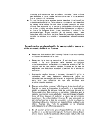 - 451 - 
ubicación y el número de toda abrasión o contusión. Tomar nota de toda lesión en la parte interior de los muslos o en la zona perianal. Buscar quemaduras perianales. 
w. En caso de sospecharse agresión sexual, examinar todos los orificios potencialmente afectados. Debe utilizarse un espéculo para examinar las pardes de la vagina. Recoger pelos extraños peinando los vellos púbicos. Tirar y guardar por lo menos 20 de los vellos púbicos propios del occiso, incluidas las raíces. Aspirar fluído de la vagina y/o del recto en busca de fosfatasa ácida, grupo sanguíneo y evaluación de espermatozoides. Tomar muestras de las mismas zonas para determinar el tipo de fluído seminal. Secar las muestras rápidamente con aire frío, soplado si es posible, y conservarla en sobres limpios de papel. 
Procedimientos para la realización del examen médico forense en el Departamento de Medicina Forense. 
a. Recepción de la solicitud del Examen y Evaluación de su contenido, con datos de interés sobre el caso. 
b. Recepción de la persona a examinar. Si se trata de una persona menor o de sexo femenino debe ingresar acompañada preferentemente con un familiar o con personal femenino PNP. Es recibida por los dos peritos médicos forenses en la sala de exámenes que debe tener amplitud, privacidad, luz y ventilación suficiente. 
c. Anamnesis médico forense o sumario interrogatorio sobre la naturaleza del caso, indagando directamente sobre las circunstancias que puedan derivarse en la producción de lesiones, para tener una referencia sin que ello signifique una predeterminación absoluta. 
d. Examen ectoscópico corporal, valiéndose de la semiología clínico forense, es decir la inspección, la palpación y la auscultación, según se requiera. La persona retira su vestimenta corporal en forma progresiva. Este examen es completo, iniciándose por la cabeza, examinando cuero cabelludo y cara; continúa por el cuello; luego el tórax; después el abdomen y pelvis; las extremidades superiores; y las extremidades inferiores. En esta ectoscopía se aprecia las lesiones, la data de producción reciente o antigua; su naturaleza; ubicación, medidas; sus características particulares de interés forense; etc. Todo lo apreciado se va anotando sistemáticamente en el formato respectivo. 
e. En el examen preferencial ginecológico-obstétrico, el perito se auxilia con el uso del espéculo vaginal e iluminación directa. Según criterio médico puede no realizarse esta maniobra instrumental para  