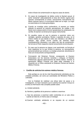 - 452 - 
evitar el factor de contaminación en algunos casos de aborto. 
f. En casos de investigación de delitos contra la libertad sexual, el perito "presenta" adecuadamente el área del introito vaginal para apreciar correctamente el himen, traccionando manualmente los labios mayores hacia sí; la iluminación debe ser la mejor. La mujer es examinada en la mesa ginecológica. 
g. Cuando se investiga actos contranatura, el examen se realiza estando la persona en posición genupectoral, de rodillas y con flexión de la cabeza sobre el tronco apoyándose los antebrazos a la camilla. El examen es bimanual sin apoyo instrumental. 
h. En aquellos casos en que la persona a examinar viene con vendajes, apósitos quirúrgicos, férulas o aparatos de yeso, es el criterio médico el que decide si ellos son retirados o se difiere el examen; algo similar ocurre cuando las lesiones están manifiestamente infectadas o con algún otro tipo de complicación. Se formula el Parte respectivo dando conocimiento de tal situación. 
i. En caso que la persona se niegue a ser examinada, se formula el Acta respectiva en la que firmará la persona, su acompañante, personal policial que conduce o un testigo presencial, elevándose el Acta con el documento correspondiente. 
j. Formulación del Dictamen Pericial, consignando el Examen Ectoscópico con las lesiones recientes o antiguas, el Examen Preferencial, algunas observaciones de interés médico forense, la Apreciación Médico Forense que debe estar orientada a lo requerido por el Oficio solicitando el Dictamen Pericial de Examen Médico Forense. 
 Cartilla de solicitud de exámen médico forense. 
Este peritaje es uno de los más frecuentemente solicitados por las unidades policiales, así como por autoridades del Ministerio Público y Judiciales. 
Con la finalidad de viabilizar una eficaz labor de apoyo a la investigación, se hace necesario que la solicitud de examen incluya en el oficio la información más completa posible sobre: 
a. Unidad solicitante. 
b. Nombre y apellidos de la persona o cadáver a examinar. 
e. Que las personas a examinar estén contenidas en un solo oficio cuando se trata de un mismo caso a investigar. 
d. Examen solicitado señalando si se requiere de un examen  