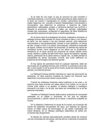 - 455 - 
Si se trata de una mujer, la que se presume ha sido sometida a maniobras abortivas, y se encuentra restos pequeños de tejido orgánico en el lecho de muerte o impregnados en sondas, instrumental quirúrgico, toallas higiénicas, etc., procede el estudio histopatológico macroscópico y microscópico, que determine la presencia o ausencia de restos placentarios, vellosidades coriales y membrana decidual que confirma o descarta la presunción. Además, el hallar, por ejemplo, vellosidades coriales tipo vesiculosas, configurará el diagnóstico de Mola Hidatiforme que permitirá relacionar el caso como un aborto espontáneo. 
En el mismo caso de investigación de aborto, realizada la necropsia, el patólogo forense debe estudiar en forma completa el útero y sus anexos, es decir, los dos ovarios y las dos trompas uterinas, para determinar macroscópica y microscópicamente, primero si hubo gestación, el tiempo de ella, y luego si hubo o no aborto, para después, mediante la búsqueda de signos, señalar que el aborto fue provocado. Si además hay signos de maniobras burdas, como desgarros en los labios por el pinzamiento, hematoma en el canal cervical por presencia de cuerpo extraño como sonda, alambre o palillos de tejer entre otros, signos de raspado o legrado uterino, perforación de la pared uterina o vaginal, etc., se debe plantear la probabilidad de aborto provocado criminal, que suele ratificarse en presencia de hemorragia o de infección genital. 
Si hay signos de quemadura focal en cualquier segmento, debe ser examinada por el patólogo forense para confirmar la quemadura de la piel; ello, si bien puede no ser la causa de la muerte, puede ser relacionada, por ejemplo, con lesiones previas. 
La Patología Forense también interviene en casos de exhumación de cadáveres; en ellos examina muestras de huesos con fracturas para determinar si ocurrieron pre-morten o post-mortem. 
Cuando los cadáveres presentan restos orgánicos en las uñas, y se presume que haya ocurrido una pelea previa a la muerte, en la que la víctima pudo arañar a su agresor, el estudio citológico e histológico precisará si se trata o no de piel, que debe ser comparada con la de las personas imputadas. 
También la Patología Forense debe evaluar protocolos de necropsias realizadas en la capital o provincias; en los que se requiere pronunciamiento u opinión acerca de la causa y mecanismo probable de muerte. 
En lo referente a determinar la causa de la muerte, por el estudio del cráneo de cadáveres recuperados del agua, aun después de algunos meses, el hallar signos de hemorragias en las celdas mastoideas del hueso temporal, es un hallazgo patológico diagnóstico de asfixia por sumersión tipo ahogamiento. 
El estudio de vísceras adecuadamente remitidas desde las morgues una vez concluidas las necropsias, permite afirmar o descartar la presencia  