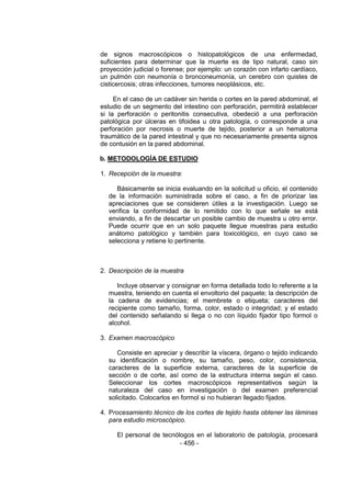 - 456 - 
de signos macroscópicos o histopatológicos de una enfermedad, suficientes para determinar que la muerte es de tipo natural, caso sin proyección judicial o forense; por ejemplo: un corazón con infarto cardíaco, un pulmón con neumonía o bronconeumonía, un cerebro con quistes de cisticercosis; otras infecciones, tumores neoplásicos, etc. 
En el caso de un cadáver sin herida o cortes en la pared abdominal, el estudio de un segmento del intestino con perforación, permitirá establecer si la perforación o peritonitis consecutiva, obedeció a una perforación patológica por úlceras en tifoidea u otra patología, o corresponde a una perforación por necrosis o muerte de tejido, posterior a un hematoma traumático de la pared intestinal y que no necesariamente presenta signos de contusión en la pared abdominal. 
b. METODOLOGÍA DE ESTUDIO 
1. Recepción de la muestra: 
Básicamente se inicia evaluando en la solicitud u oficio, el contenido de la información suministrada sobre el caso, a fin de priorizar las apreciaciones que se consideren útiles a la investigación. Luego se verifica la conformidad de lo remitido con lo que señale se está enviando, a fin de descartar un posible cambio de muestra u otro error. Puede ocurrir que en un solo paquete llegue muestras para estudio anátomo patológico y también para toxicológico, en cuyo caso se selecciona y retiene lo pertinente. 
2. Descripción de la muestra 
Incluye observar y consignar en forma detallada todo lo referente a la muestra, teniendo en cuenta el envoltorio del paquete; la descripción de la cadena de evidencias; el membrete o etiqueta; caracteres del recipiente como tamaño, forma, color, estado o integridad; y el estado del contenido señalando si llega o no con líquido fijador tipo formol o alcohol. 
3. Examen macroscópico 
Consiste en apreciar y describir la víscera, órgano o tejido indicando su identificación o nombre, su tamaño, peso, color, consistencia, caracteres de la superficie externa, caracteres de la superficie de sección o de corte, así como de la estructura interna según el caso. Seleccionar los cortes macroscópicos representativos según la naturaleza del caso en investigación o del examen preferencial solicitado. Colocarlos en formol si no hubieran llegado fijados. 
4. Procesamiento técnico de los cortes de tejido hasta obtener las láminas para estudio microscópico. 
El personal de tecnólogos en el laboratorio de patología, procesará  