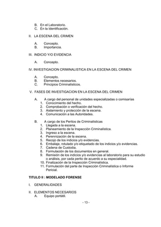 - 13 - 
B. En el Laboratorio. 
C. En la Identificación. 
II. LA ESCENA DEL CRIMEN 
A. Concepto. 
B. Importancia. 
III. INDICIO Y/O EVIDENCIA 
A. Concepto. 
IV. INVESTIGACION CRIMINALISTICA EN LA ESCENA DEL CRIMEN 
A. Concepto. 
B. Elementos necesarios. 
C. Principios Criminalísticos. 
V. FASES DE INVESTIGACION EN LA ESCENA DEL CRIMEN 
A. A cargo del personal de unidades especializadas o comisarías 
1. Conocimiento del hecho. 
2. Comprobación o verificación del hecho. 
3. Aislamiento y protección de la escena. 
4. Comunicación a las Autoridades. 
B. A cargo de los Peritos de Criminalísticas 
1. Llegada a la escena. 
2. Planeamiento de la Inspección Criminalística. 
3. Ingreso a la escena. 
4. Perennización de la escena. 
5. Recojo de los indicios y/o evidencias. 
6. Embalaje, rotulado y/o etiquetado de los indicios y/o evidencias. 
7. Cadena de Custodia. 
8. Formulación de los documentos en general. 
9. Remisión de los indicios y/o evidencias al laboratorio para su estudio o análisis, por cada perito de acuerdo a su especialidad. 
10. Finalización de la Inspección Criminalística. 
11. Formulación del parte de Inspección Criminalística o Informe Pericial. 
TITULO II : MODELADO FORENSE 
I. GENERALIDADES 
II. ELEMENTOS NECESARIOS 
A. Equipo portátil.  