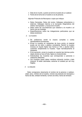 - 458 - 
 Data de la muerte, cuando se tomó la muestra de un cadáver. 
 Fecha de la toma de la muestra si es de persona. 
Adjuntar Protocolo de Necropsia o copia que indique: 
 Datos Generales; Datos del occiso; Hallazgos ectoscópicos o externos; Hallazgos internos a la necropsia; Diagnósticos del médico necropsiador; y Causa de la muerte. 
 Datos sobre las circunstancias que rodearon a la muerte o al hecho que se investiga. 
 Especificaciones sobre las indagaciones particulares que se desea esclarecer. 
2. La muestra 
 De preferencia remitir la víscera completa o cortes representativos de lesiones. 
 Enviar la muestra en recipientes de boca ancha; el material puede ser de vidrio o plástico consistente. Remitir la muestra inmersa en líquido fijador tipo formol al 10% o alcohol etílico cubriendo ampliamente la muestra. Tapar herméticamente el recipiente. 
 Si es secreción, enviar la muestra en soporte tipo láminas porta- objeto donde se hizo el frotis, fijado en el alcohol-éter. 
 Individualizar las muestras que correspondan a personas o cadáveres diferentes. 
 Las muestras óseas deben remitirse indicando nombre y lado corporal. Si están calcinadas, extremar el cuidado por ser muy frágiles. 
3. La etiqueta 
Debe consignarse claramente el nombre de la persona o cadáver, edad, sexo, nombre de la muestra, número de protocolo de necropsia y fecha de ella, entidad remitente, número de oficio, fecha de remisión. 
 