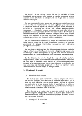- 461 - 
El estudio de las células propias de tejidos humanos adquiere importancia como examen único cuando la muestra es escasa o como examen inicial orientador a complementa-rse luego con el estudio anátomo-patológico. 
En una investigación sobre aborto, por ejemplo, se puede tener como única muestra una truza femenina, una toalla higiénica, gasa, instrumental o sonda con manchas rojizas; el estudio citológico podrá descartar o confirmar la presencia de sangre con células vaginales, células deciduales y vellosidades coriales propias de una gesta-ción. Asimismo puede observarse leucocitos o glóbulos blancos indicativos de infección. Si la muestra es sólo de manchas, el estudio citológico será el único examen posible, pero si se trata de grumos o coágulos el examen será orientador y debe complementarse con el estudio anátomo-patológico. 
En una determinación de embarazo normal, el cuadro citológico de un frotis cervico vaginal de la mujer investigada, mostrará un marcado predominio de células intermedias, naviculares, con sobrecarga glucogénica perinuclear. 
En una determinación de fase del ciclo menstrual el estudio citólogico vaginal señalará según la influencia hormonal estrogénica o progesterónica si una mujer se halla en la primera o segunda fase del ciclo menstrual, predominando las células superficiales o las intermedias respectivamente. 
En la determinación médico legal de sexo, el estudio citológico complementario a otros exámenes demuestra en determinados extendidos de frotis bucal la presencia de un nodulito de cromatina heterocromática adosado a la envoltura nuclear como óvalo, triángulo o rectángulo; con esta presencia del llamado corpúsculo de Barr se concluye como "crómatina sexual positiva" propia de la mujer normal. 
b. Metodología de estudio 
1. Recepción de la muestra 
En muchos casos los requerimientos periciales comprenden, además del estudio citológico, otros estudios de diferente especialidad, por lo que hay que coordinar con los otros peritos, biólogos o químicos generalmente, a fin de apreciar juntos lo solicitado en el oficio de remisión de la muestra y luego establecer la prioridad en el manejo de ella o la distribución de las áreas de estudio. 
Por ejemplo: si la muestra es un espéculo vaginal o una sonda, primero el perito biólogo toma a cargo la muestra para practicar su examen de sangre, y luego el perito médico patólogo recibirá la muestra para su examen citológico. 
2. Descripcion de la muestra 
 