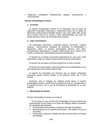 - 464 - 
 Diligencias Judicialesen: Ratificaciones, debates, reconstruccion y exhumaciones. 
Estudio Antropológico Forense 
a. Concepto 
El estudio antropológico forense es la evaluación que se hace de segmentos corporales, osamentas y fragmentos óseos con el objeto de determinar, hasta donde es factible: especie, raza, sexo, edad, talla, causal de la muerte, data de la muerte u otras particularidades que sean de interés forense y motivo de la remisión de la muestra. 
b. Valor criminalístico 
En catástrofes vehiculares, accidentes aéreos, derrumbes, muertes masivas, exhumaciones, hallazgos de cadáveres no identificados y fragmentos óseos, el estudio antropológico alcanza gran valor, principalmente identificatorio y también determinante de la causal de la muerte, confirmando o descartando presuntas posibilidades. 
El estudio de un cráneo nos permite diagnósticos de: raza, sexo, edad aproximada. Suele ser valioso complemento el examen odontológico. 
El examen de una pelvis es útil para determinar el sexo y la edad. 
El estudio de huesos largos, particularmente de las extremidades, es de gran aporte para pronunciarse sobre la talla. 
El estudio de osamentas con fracturas que no tengan antigüedad importante, puede permitir señalar si las lesiones fueron pre o post mortem. 
Asimismo, ante el hallazgo de múltiples restos óseos, el estudio antropológico forense, puede inclusive determinar que no corresponden a la especie humana, con lo que se descartaría la posibilidad de un acto delictivo. 
c. Metodología de estudio 
Estudio Antropológico Forense en el exterior 
En los casos en que el perito de Antropología Forense participe del levantamiento de los restos en el lugar del hallazgo deberá considerar las siguientes apreciaciones: 
 Características ambientales y climáticas del lugar del hallazgo. 
 Características de la superficie del terreno y del estado en que se encuentra. 
 Profundidad, ubicación y distribución de los restos óseos en el lugar del hallazgo.  
